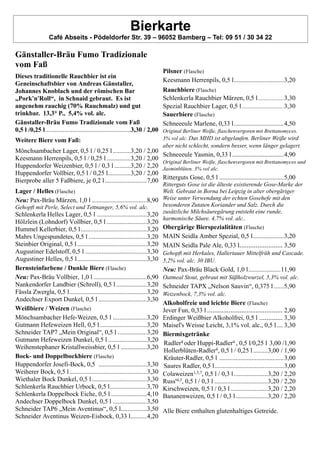 Bierkarte
Café Abseits - Pödeldorfer Str. 39 – 96052 Bamberg – Tel: 09 51 / 30 34 22
Gänstaller-Bräu Fumo Tradizionale
vom Faß
Dieses traditionelle Rauchbier ist ein
Geneinschaftsbier von Andreas Gänstaller,
Johannes Knoblach und der römischen Bar
„Pork'n'Roll“, in Schnaid gebraut. Es ist
angenehm rauchig (70% Rauchmalz) und gut
trinkbar. 13,3° P., 5,4% vol. alc.
Gänstaller-Bräu Fumo Tradizionale vom Faß
0,5 l /0,25 l.....................................................3,30 / 2,00
Weitere Biere vom Faß:
Mönchsambacher Lager, 0,5 l / 0,25 l ...........3,20 / 2,00
Keesmann Herrenpils, 0,5 l / 0,25 l...............3,20 / 2,00
Huppendorfer Weizenbier, 0,5 l / 0,3 l ..........3,20 / 2,20
Huppendorfer Vollbier, 0,5 l / 0,25 l..............3,20 / 2,00
Bierprobe aller 5 Faßbiere, je 0,2 l..........................7,00
Lager / Helles (Flasche)
Neu: Pax-Bräu Märzen, 1,0 l ..................................8,90
Gehopft mit Perle, Select und Tettnanger, 5,6% vol. alc.
Schlenkerla Helles Lager, 0,5 l ...............................3,20
Hölzlein (Lohndorf) Vollbier, 0,5 l.........................3,20
Hummel Kellerbier, 0,5 l.........................................3,20
Mahrs Ungespundetes, 0,5 l ....................................3,20
Steinbier Original, 0,5 l ...........................................3,20
Augustiner Edelstoff, 0,5 l ......................................3,30
Augustiner Helles, 0,5 l...........................................3,30
Bernsteinfarbene / Dunkle Biere (Flasche)
Neu: Pax-Bräu Vollbier, 1,0 l .................................6,90
Nankendorfer Landbier (Schroll), 0,5 l...................3,20
Fässla Zwergla, 0,5 l................................................3,20
Andechser Export Dunkel, 0,5 l ..............................3,30
Weißbiere / Weizen (Flasche)
Mönchsambacher Hefe-Weizen, 0,5 l .....................3,20
Gutmann Hefeweizen Hell, 0,5 l.............................3,20
Schneider TAP7 „Mein Original“, 0,5 l ..................3,20
Gutmann Hefeweizen Dunkel, 0,5 l ........................3,20
Weihenstephaner Kristallweissbier, 0,5 l ................3,20
Bock- und Doppelbockbiere (Flasche)
Huppendorfer Josefi-Bock, 0,5 ..............................3,30
Weiherer Bock, 0,5 l................................................3,30
Wiethaler Bock Dunkel, 0,5 l..................................3,30
Schlenkerla Rauchbier Urbock, 0,5 l.......................3,70
Schlenkerla Doppelbock Eiche, 0,5 l ......................4,10
Andechser Doppelbock Dunkel, 0,5 l .....................3,50
Schneider TAP6 „Mein Aventinus“, 0,5 l................3,50
Schneider Aventinus Weizen-Eisbock, 0,33 l..........4,20
Pilsner (Flasche)
Keesmann Herrenpils, 0,5 l...............................3,20
Rauchbiere (Flasche)
Schlenkerla Rauchbier Märzen, 0,5 l...................3,30
Spezial Rauchbier Lager, 0,5 l...............................3,30
Sauerbiere (Flasche)
Schneeeule Marlene, 0,33 l...............................4,50
Original Berliner Weiße, flaschenvergoren mit Brettanomyces.
3% vol alc. Das MHD ist abgelaufen. Berliner Weiße wird
aber nicht schlecht, sondern besser, wenn länger gelagert.
Schneeeule Yasmin, 0,33 l ................................4,90
Original Berliner Weiße, flaschenvergoren mit Brettanomyces und
Jasminblüten. 3% vol alc.
Ritterguts Gose, 0,5 l ........................................5,00
Ritterguts Gose ist die älteste existierende Gose-Marke der
Welt. Gebraut in Borna bei Leipzig in alter obergäriger
Weise unter Verwendung der echten Gosehefe mit den
besonderen Zutaten Koriander und Salz. Durch die
zusätzliche Milchsäuregärung entsteht eine runde,
harmonische Säure. 4,7% vol. alc..
Obergärige Bierspezialitäten (Flasche)
MAIN Seidla Amber Spezial, 0,5 l...................3,20
MAIN Seidla Pale Ale, 0,33 l........................ 3,50
Gehopft mit Herkules, Hallertauer Mittelfrüh und Cascade.
5,2% vol. alc. 30 IBU.
Neu: Pax-Bräu Black Gold, 1,0 l....................11,90
Oatmeal Stout, gebraut mit Süßholzwurzel, 5,3% vol. alc.
Schneider TAPX „Nelson Sauvin“, 0,375 l ......5,90
Weizenbock, 7,3% vol. alc.
Alkoholfreie und leichte Biere (Flasche)
Jever Fun, 0,33 l .......................................... 2,80
Erdinger Weißbier Alkoholfrei, 0,5 l ............. 3,30
Maisel's Weisse Leicht, 3,1% vol. alc., 0,5 l ... 3,30
Biermixgetränke
Radler4 oder Huppi-Radler4 , 0,5 l/0,25 l 3,00 /1,90
Hollerblüten-Radler4, 0,5 l / 0,25 l.........3,00 / 1,90
Kräuter-Radler, 0,5 l ........................................3,00
Saures Radler, 0,5 l...........................................3,00
Colaweizen1,5,7, 0,5 l / 0,3 l.....................3,20 / 2,20
Russ'4,3, 0,5 l / 0,3 l .................................3,20 / 2,20
Kirschweizen, 0,5 l / 0,3 l .......................3,20 / 2,20
Bananenweizen, 0,5 l / 0,3 l....................3,20 / 2,20
Alle Biere enthalten glutenhaltiges Getreide.
 