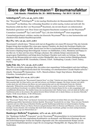 Biere der Weyermann® Braumanufaktur
Café Abseits - Pödeldorfer Str. 39 – 96052 Bamberg – Tel: 09 51 / 30 34 22
Schlotfegerla®, 5,2% vol. alc., 0,33 l, 3,90 €
Das "Weyermann® Schlotfegerla®" ist der rauchige Bierklassiker der Braumanufaktur der Mälzerei
Weyermann® aus Bamberg. Das vollmundige Rauchbier ist schön rauchig, trocken und nicht süß. Die
Rauchnoten erhält das Bier vom Weyermann® Rauchmalz, das mit dem Rauch von einheimischem
Buchenholz getrocknet wird. Diese feinen und eleganten Rauchnoten zusammen mit den Weyermann®
Caramalzen Caramünch® Typ 2 und Carafa® Typ 2, die dem Schlotfegerla® einen ausgeprägten
Caramelmalzgeschmack verleihen, machen das klassische Weyermann® Bier zu einer harmonischen und
charaktervollen dunklen Rauchbierspezialität.
Rye PA, 7,0% vol. alc., 0,33 l, 4,50 €
Weyermann® schreibt dazu: "Warum nicht mal ein Roggenbier mit einem IPA kreuzen? Das alte Getreide
Roggen bringt dem trendigen Bier einen ganz eigenen Charakter, der durch den fruchtigen Hopfen eine
besonders erfrischende Note erhält. Heraus kam ein Bier in leuchtendem Kupfer und kompaktem Schaum.
Die kreative Hopfung bringt überwältigende Aromen von Südfrüchten, Citrus, Mandarine und Papaya in
das Bier ein. Es lässt sich fast etwas Weiniges erkennen. Der schlanke Körper unterstreicht die
ausgewogene Hopfenbittere und bringt deren fruchtigen Charakter noch mehr zur Geltung. Im Abgang
überrascht die Bierspezialität mit einem weichen Mundgefühl, dass in einem leichten Mandelgeschmack
endet.", Hopfengaben 60 BE: Greenbullet, Chinnok, Citra®.. Kalthopfung: Cascade, Citra®, Galaxy,
Pacifica.
India Pale Ale, 7,2% vol. alc., 0,33 l, 4,50 €
"Das IPA ist ein helles, obergäriges Bier, das neben einer angenehmen Vollmundigkeit und einer kräftigen
Bittere ein feines Grapefruitaroma durch die Verwendung von amerikanischem Cascade Hopfen aufweist."
(Quelle: Weyermann®). Stammwürze: 16,0%. Maischverfahren: Single Step Infusion. Bitterhopfen
Columbus, Aromahopfen Cascade.
Imperial Stout, 7,6% vol. alc., 0,33 l, 4,50 €
Weyermann® beschreibt das "Weyermann® Imperial Stout" wie folgt: "Gekrönt mit einem Schaum, der jeden Cappucino
blass aussehen läßt. Im Glase lacht es uns edel und schwarz wie Ebenholz entgegen. Die feinen Aromen von Lakritz
werden durch das tiefe Schwarz des Bieres nur noch unterstrichen und von den wärmenden Noten des Alkohols
abgerundet. Während des ersten Schlucks entfaltet sich im Mund ein wahres Feuerwerk an Eindrücken. Von dem
unverwechselbaren Geschmack von edelster Bitterschokolade über feinstem Kakao bis hin zu dem ausgeprägten und
mundfüllenden Röstaromen. Wer darüber hinaus den mexikanischen Likör 'Kahlua' kennt, wird sich dank der Kaffee- und
Vanillenoten sofort an ihn erinnern. Die optimal dosierte Bittere befindet sich in idealer Balance zur dezenten Malzsüße."
Hopfen: 38 BE (Green Bullet), 10 BE (Williamette).
Barley Wine, 10,5% vol. alc., 0,33 l, 4,50 €
Der "Weyermann®
Barley Wine" (auf deutsch: Gerstenwein) wird gebraut mit hellem Malz mit einem Übergewicht
sorgfältig ausgewählter Spezialmalzen höchster Qualität. Weyermann®
beschreibt ihn wie folgt: "Diese mit einer Weinhefe
vergorene und zwei Jahre lang im Bourbon-Holzfass gereifte Starkbierspezialität lässt im Geruch komplexe fruchtig-
weinige und süßliche Noten von Sherry, Portwein und getrocknetem Obst wie Rosinen und Pflaumen, sowie ein holzig-
rauchiges Aroma erkennen. Der weinartige aber doch leicht malzige Geschmack, gefolgt von einem samtig-trockenen,
harzigen Abgang, regt zum Weitertrinken an."
Bamberger Hofbräu® Exquisator, 6,5% vol. alc., 0,33 l, 4,50 €
Der "Bamberger Hofbräu® Exquisator" aus der Weyermann® Braumanufaktur ist ein kastanienbrauner
Doppelbock, der mit einer angenehmen Kombination von Karamell- und Malznoten überzeugt, die von
den leicht kräuterartigen Aromas des Hopfens abgerundet sind. Der malzaromatische Körper und die
ausgewogene Hopfenkomposition sorgen für ein einzigartiges Mundgefühl, der Abgang lädt ein zum
Nachtrinken.
 