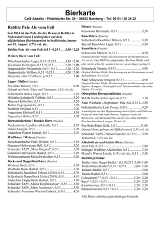 Bierkarte
Café Abseits - Pödeldorfer Str. 39 – 96052 Bamberg – Tel: 09 51 / 30 34 22
Reblitz Pale Ale vom Faß
Seit 2014 ist das Pale Ale der Brauerei Reblitz in
Nedensdorf mein Lieblingsbier auf dem
alljährlichen Bierbrauerfest in Staffelstein, immer
am 15. August. 4,7% vol. alc.
Reblitz Pale Ale vom Faß, 0,5 l / 0,25 l ......3,50 / 2,20
Weitere Biere vom Faß:
Mönchsambacher Lager, 0,5 l / 0,25 l ...........3,20 / 2,00
Keesmann Herrenpils, 0,5 l / 0,25 l...............3,20 / 2,00
Huppendorfer Weizenbier, 0,5 l / 0,3 l ..........3,20 / 2,20
Huppendorfer Vollbier, 0,5 l / 0,25 l..............3,20 / 2,00
Bierprobe aller 5 Faßbiere, je 0,2 l..........................7,00
Lager / Helles (Flasche)
Pax-Bräu Märzen, 1,0 l............................................8,90
Gehopft mit Perle, Select und Tettnanger, 5,6% vol. alc.
Schlenkerla Helles Lager, 0,5 l ...............................3,20
Hölzlein (Lohndorf) Vollbier, 0,5 l.........................3,20
Hummel Kellerbier, 0,5 l.........................................3,20
Mahrs Ungespundetes, 0,5 l ....................................3,20
Steinbier Original, 0,5 l ...........................................3,20
Augustiner Edelstoff, 0,5 l ......................................3,30
Augustiner Helles, 0,5 l...........................................3,30
Bernsteinfarbene / Dunkle Biere (Flasche)
Nankendorfer Landbier (Schroll), 0,5 l...................3,20
Fässla Zwergla, 0,5 l................................................3,20
Andechser Export Dunkel, 0,5 l ..............................3,30
Weißbiere / Weizen (Flasche)
Mönchsambacher Hefe-Weizen, 0,5 l .....................3,20
Gutmann Hefeweizen Hell, 0,5 l.............................3,20
Schneider TAP7 „Mein Original“, 0,5 l..................3,30
Gutmann Hefeweizen Dunkel, 0,5 l ........................3,20
Weihenstephaner Kristallweissbier, 0,5 l................3,20
Bock- und Doppelbockbiere (Flasche)
Weiherer Bock, 0,5 l................................................3,30
Wiethaler Bock Dunkel, 0,5 l..................................3,30
Schlenkerla Rauchbier Urbock (2018), 0,5 l...........3,70
Schlenkerla Doppelbock Eiche (2018), 0,5 l...........4,10
Andechser Doppelbock Dunkel, 0,5 l .....................3,50
Schneider TAP5 „Meine Hopfenweisse“, 0,5 l .......3,50
Schneider TAP6 „Mein Aventinus“, 0,5 l................3,50
Schneider Aventinus Weizen-Eisbock, 0,33 l..........4,20
Pilsner (Flasche)
Keesmann Herrenpils, 0,5 l...............................3,20
Rauchbiere (Flasche)
Schlenkerla Rauchbier Märzen, 0,5 l...................3,30
Spezial Rauchbier Lager, 0,5 l...............................3,30
Sauerbiere (Flasche)
Schneeeule Marlene, 0,33 l...............................4,50
Original Berliner Weiße, flaschenvergoren mit Brettanomyces.
3% vol alc. Das MHD ist abgelaufen. Berliner Weiße wird
aber nicht schlecht, sondern besser, wenn länger gelagert.
Schneeeule Yasmin, 0,33 l ................................4,90
Original Berliner Weiße, flaschenvergoren mit Brettanomyces und
Jasminblüten. 3% vol alc.
Neu: Schneeeule Irmgard, 0,33 l......................4,90
Original Berliner Weiße, flaschenvergoren mit Brettanomyces und
Ingwer., Orangen-. Granatapfel- und Zitronenschalen; aber ohne
Hopfen. 3% vol alc.
Obergärige Bierspezialitäten (Flasche)
MAIN Seidla Amber Spezial, 0,5 l...................3,30
Neu: Wiethaler „Hoptimum“ Pale Ale, 0,33 l.. 3,50
HolladieBierfee Lady Porter, 0,33 l..................4,20
Aromahopfen aus den Hopfenanbaugebieten Spalz und Hallertau
locken mit dem Duft reifer Beeren. Vergoren wurde mit
Barleywine- und Burgunderhefe, die für eine milde Zartbitter-
Kirschen-Geschmack sorgen. 8% vol. alc.
Pax-Bräu Black Gold, 1,0 l.............................11,90
Oatmeal Stout, gebraut mit Süßholzwurzel, 5,3% vol. alc.
Schneider TAPX „Nelson Sauvin“, 0,375 l ......5,90
Weizenbock, 7,3% vol. alc.
Alkoholfreie und leichte Biere (Flasche)
Jever Fun, 0,33 l .......................................... 2,80
Erdinger Weißbier Alkoholfrei, 0,5 l ............. 3,30
Maisel's Weisse Leicht, 3,1% vol. alc., 0,5 l ... 3,30
Biermixgetränke
Radler4 oder Huppi-Radler4, 0,5 l/0,25 l .3,00 /1,90
Hollerblüten-Radler4, 0,5 l / 0,25 l.........3,00 / 1,90
Kräuter-Radler, 0,5 l ........................................3,00
Saures Radler, 0,5 l...........................................3,00
Colaweizen1,5,7, 0,5 l / 0,3 l.....................3,20 / 2,20
Russ'4,3, 0,5 l / 0,3 l .................................3,20 / 2,20
Kirschweizen, 0,5 l / 0,3 l .......................3,20 / 2,20
Bananenweizen, 0,5 l / 0,3 l....................3,20 / 2,20
Alle Biere enthalten glutenhaltiges Getreide.
 