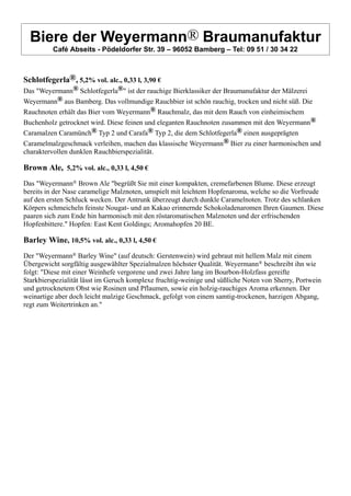 Biere der Weyermann® Braumanufaktur
Café Abseits - Pödeldorfer Str. 39 – 96052 Bamberg – Tel: 09 51 / 30 34 22
Schlotfegerla®, 5,2% vol. alc., 0,33 l, 3,90 €
Das "Weyermann® Schlotfegerla®" ist der rauchige Bierklassiker der Braumanufaktur der Mälzerei
Weyermann® aus Bamberg. Das vollmundige Rauchbier ist schön rauchig, trocken und nicht süß. Die
Rauchnoten erhält das Bier vom Weyermann® Rauchmalz, das mit dem Rauch von einheimischem
Buchenholz getrocknet wird. Diese feinen und eleganten Rauchnoten zusammen mit den Weyermann®
Caramalzen Caramünch® Typ 2 und Carafa® Typ 2, die dem Schlotfegerla® einen ausgeprägten
Caramelmalzgeschmack verleihen, machen das klassische Weyermann® Bier zu einer harmonischen und
charaktervollen dunklen Rauchbierspezialität.
Brown Ale, 5,2% vol. alc., 0,33 l, 4,50 €
Das "Weyermann® Brown Ale "begrüßt Sie mit einer kompakten, cremefarbenen Blume. Diese erzeugt
bereits in der Nase caramelige Malznoten, umspielt mit leichtem Hopfenaroma, welche so die Vorfreude
auf den ersten Schluck wecken. Der Antrunk überzeugt durch dunkle Caramelnoten. Trotz des schlanken
Körpers schmeicheln feinste Nougat- und an Kakao erinnernde Schokoladenaromen Ihren Gaumen. Diese
paaren sich zum Ende hin harmonisch mit den röstaromatischen Malznoten und der erfrischenden
Hopfenbittere." Hopfen: East Kent Goldings; Aromahopfen 20 BE.
Barley Wine, 10,5% vol. alc., 0,33 l, 4,50 €
Der "Weyermann® Barley Wine" (auf deutsch: Gerstenwein) wird gebraut mit hellem Malz mit einem
Übergewicht sorgfältig ausgewählter Spezialmalzen höchster Qualität. Weyermann® beschreibt ihn wie
folgt: "Diese mit einer Weinhefe vergorene und zwei Jahre lang im Bourbon-Holzfass gereifte
Starkbierspezialität lässt im Geruch komplexe fruchtig-weinige und süßliche Noten von Sherry, Portwein
und getrocknetem Obst wie Rosinen und Pflaumen, sowie ein holzig-rauchiges Aroma erkennen. Der
weinartige aber doch leicht malzige Geschmack, gefolgt von einem samtig-trockenen, harzigen Abgang,
regt zum Weitertrinken an."
 