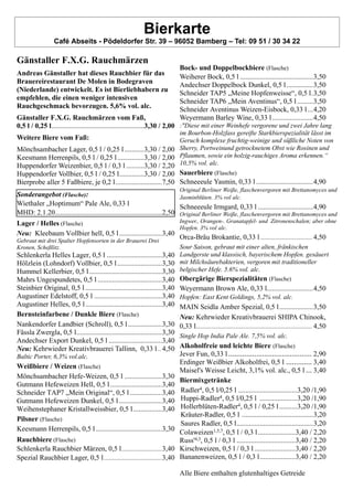 Bierkarte
Café Abseits - Pödeldorfer Str. 39 – 96052 Bamberg – Tel: 09 51 / 30 34 22
Gänstaller F.X.G. Rauchmärzen
Andreas Gänstaller hat dieses Rauchbier für das
Brauereirestaurant De Molen in Bodegraven
(Niederlande) entwickelt. Es ist Bierliebhabern zu
empfehlen, die einen weniger intensiven
Rauchgeschmack bevorzugen. 5,6% vol. alc.
Gänstaller F.X.G. Rauchmärzen vom Faß,
0,5 l / 0,25 l....................................................3,30 / 2,00
Weitere Biere vom Faß:
Mönchsambacher Lager, 0,5 l / 0,25 l ...........3,30 / 2,00
Keesmann Herrenpils, 0,5 l / 0,25 l...............3,30 / 2,00
Huppendorfer Weizenbier, 0,5 l / 0,3 l ..........3,30 / 2,20
Huppendorfer Vollbier, 0,5 l / 0,25 l..............3,30 / 2,00
Bierprobe aller 5 Faßbiere, je 0,2 l..........................7,50
Sonderangebot (Flasche):
Wiethaler „Hoptimum“ Pale Ale, 0,33 l
MHD: 2.1.20............................................................2,50
Lager / Helles (Flasche)
Neu: Kleebaum Vollbier hell, 0,5 l........................3,40
Gebraut mit drei Spalter Hopfensorten in der Brauerei Drei
Kronen, Scheßlitz.
Schlenkerla Helles Lager, 0,5 l ...............................3,40
Hölzlein (Lohndorf) Vollbier, 0,5 l.........................3,30
Hummel Kellerbier, 0,5 l.........................................3,30
Mahrs Ungespundetes, 0,5 l ....................................3,40
Steinbier Original, 0,5 l ...........................................3,40
Augustiner Edelstoff, 0,5 l ......................................3,40
Augustiner Helles, 0,5 l...........................................3,40
Bernsteinfarbene / Dunkle Biere (Flasche)
Nankendorfer Landbier (Schroll), 0,5 l...................3,30
Fässla Zwergla, 0,5 l................................................3,30
Andechser Export Dunkel, 0,5 l ..............................3,40
Neu: Kehrwieder Kreativbrauerei Tallinn, 0,33 l.. 4,50
Baltic Porter, 6,3% vol.alc.
Weißbiere / Weizen (Flasche)
Mönchsambacher Hefe-Weizen, 0,5 l .....................3,30
Gutmann Hefeweizen Hell, 0,5 l.............................3,40
Schneider TAP7 „Mein Original“, 0,5 l..................3,40
Gutmann Hefeweizen Dunkel, 0,5 l ........................3,40
Weihenstephaner Kristallweissbier, 0,5 l................3,40
Pilsner (Flasche)
Keesmann Herrenpils, 0,5 l .....................................3,30
Rauchbiere (Flasche)
Schlenkerla Rauchbier Märzen, 0,5 l...........................3,40
Spezial Rauchbier Lager, 0,5 l.......................................3,40
Bock- und Doppelbockbiere (Flasche)
Weiherer Bock, 0,5 l .........................................3,50
Andechser Doppelbock Dunkel, 0,5 l...............3,50
Schneider TAP5 „Meine Hopfenweisse“, 0,5 l.3,50
Schneider TAP6 „Mein Aventinus“, 0,5 l.........3,50
Schneider Aventinus Weizen-Eisbock, 0,33 l...4,20
Weyermann Barley Wine, 0,33 l.......................4,50
:"Diese mit einer Weinhefe vergorene und zwei Jahre lang
im Bourbon-Holzfass gereifte Starkbierspezialität lässt im
Geruch komplexe fruchtig-weinige und süßliche Noten von
Sherry, Portweinund getrocknetem Obst wie Rosinen und
Pflaumen, sowie ein holzig-rauchiges Aroma erkennen.“
10,5% vol. alc.
Sauerbiere (Flasche)
Schneeeule Yasmin, 0,33 l ................................4,90
Original Berliner Weiße, flaschenvergoren mit Brettanomyces und
Jasminblüten. 3% vol alc.
Schneeeule Irmgard, 0,33 l ...............................4,90
Original Berliner Weiße, flaschenvergoren mit Brettanomyces und
Ingwer., Orangen-. Granatapfel- und Zitronenschalen; aber ohne
Hopfen. 3% vol alc.
Orca-Bräu Brokantie, 0,33 l ............................... 4,50
Sour Saison, gebraut mit einer alten, fränkischen
Landgerste und klassisch, bayerischem Hopfen. gesäuert
mit Milchsäurebakterien, vergoren mit traditioneller
belgischer Hefe. 5.6% vol. alc.
Obergärige Bierspezialitäten (Flasche)
Weyermann Brown Ale, 0,33 l..........................4,50
Hopfen: East Kent Goldings, 5,2% vol. alc.
MAIN Seidla Amber Spezial, 0,5 l...................3,50
Neu: Kehrwieder Kreativbrauerei SHIPA Chinook,
0,33 l...................................................................... 4,50
Single Hop India Pale Ale. 7,5% vol. alc.
Alkoholfreie und leichte Biere (Flasche)
Jever Fun, 0,33 l .......................................... 2,90
Erdinger Weißbier Alkoholfrei, 0,5 l ............. 3,40
Maisel's Weisse Leicht, 3,1% vol. alc., 0,5 l ... 3,40
Biermixgetränke
Radler4, 0,5 l/0,25 l .................................3,20 /1,90
Huppi-Radler4, 0,5 l/0,25 l .....................3,20 /1,90
Hollerblüten-Radler4, 0,5 l / 0,25 l..........3,20 /1,90
Kräuter-Radler, 0,5 l ........................................3,20
Saures Radler, 0,5 l...........................................3,20
Colaweizen1,5,7, 0,5 l / 0,3 l.....................3,40 / 2,20
Russ'4,3, 0,5 l / 0,3 l .................................3,40 / 2,20
Kirschweizen, 0,5 l / 0,3 l .......................3,40 / 2,20
Bananenweizen, 0,5 l / 0,3 l....................3,40 / 2,20
Alle Biere enthalten glutenhaltiges Getreide
 