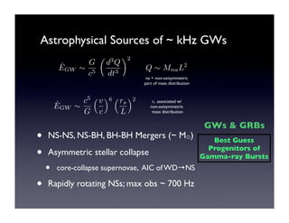 Astrophysical Sources of ~ kHz GWs 
˙E 
GW ! 
G 
c5 
! 
d3Q 
dt3 
"2 
Q ! MnaL2 
na = non-axisymmetric 
part of mass distribution 
˙E 
GW ! 
c5 
G 
!v 
c 
"6 !rs 
L 
"2 rs associated w/ 
non-axisymmetric 
mass distribution 
• NS-NS, NS-BH, BH-BH Mergers (~ M⊙) 
• Asymmetric stellar collapse 
• core-collapse supernovae, AIC of WD→NS 
• Rapidly rotating NSs; max obs ~ 700 Hz 
GWs & GRBs 
Best Guess 
Progenitors of 
Gamma-ray Bursts 
 