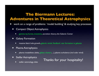 The Biermann Lectures: 
Adventures in Theoretical Astrophysics 
• work on a range of problems: ‘model building’ & studying key processes 
• Compact Object Astrophysics 
• gamma-ray bursts, transients, accretion theory, the Galactic Center 
• Galaxy Formation 
• massive black hole growth, galactic winds, ‘feedback’, star formation in galaxies 
• Plasma Astrophysics 
• plasma instabilities (disks, galaxy clusters, ...), plasma turbulence (incl solar wind) 
• Stellar Astrophysics 
Thanks for your hospitality! 
• stellar seismology, tides 
