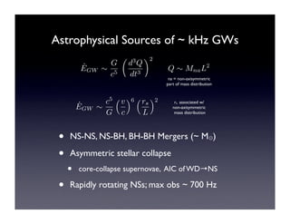 Astrophysical Sources of ~ kHz GWs 
˙E 
GW ! 
G 
c5 
! 
d3Q 
dt3 
"2 
Q ! MnaL2 
na = non-axisymmetric 
part of mass distribution 
˙E 
GW ! 
c5 
G 
!v 
c 
"6 !rs 
L 
"2 rs associated w/ 
non-axisymmetric 
mass distribution 
• NS-NS, NS-BH, BH-BH Mergers (~ M⊙) 
• Asymmetric stellar collapse 
• core-collapse supernovae, AIC of WD→NS 
• Rapidly rotating NSs; max obs ~ 700 Hz 
 