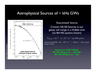 Astrophysical Sources of ~ kHz GWs 
merge ! 10−5 − 3 × 10−4 yr−1 perMWgalaxy 
Advanced LIGO/VIRGO: 
NS-NS Mergers at ~ 300 Mpc 
BH-BH Mergers at ~ Gpc 
Taylor Nobel Prize Lecture 
orbit decays due to 
emission of grav. waves 
‘Guaranteed’ Source: 
3 known NS-NS binaries in our 
galaxy will merge in a Hubble time 
(no BH-NS systems known) 
˙N 
(Kalogera et al. 2004) 
PSR 1913+16 
Advanced LIGO : 20 − 103 yr−1 " 100 yr−1 best guess 
 