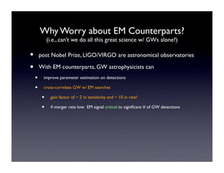 Why Worry about EM Counterparts? 
(i.e., can’t we do all this great science w/ GWs alone?) 
• post Nobel Prize, LIGO/VIRGO are astronomical observatories 
• With EM counterparts, GW astrophysicists can 
• improve parameter estimation on detections 
• cross-correlate GW w/ EM searches 
• gain factor of ~ 2 in sensitivity and ~ 10 in rate! 
• if merger rate low: EM signal critical to significant # of GW detections 
• 
 
