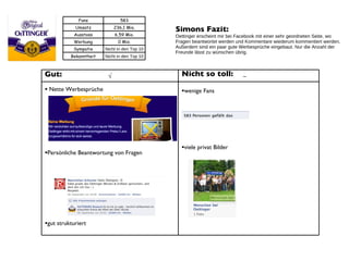 Simons Fazit:  Oettinger erscheint mir bei Facebook mit einer sehr geordneten Seite, wo Fragen beantwortet werden und Kommentare wiederum kommentiert werden. Außerdem sind ein paar gute Werbesprüche eingebaut. Nur die Anzahl der Freunde lässt zu wünschen übrig. Gut: Nette Werbesprüche Persönliche Beantwortung von Fragen gut strukturiert Nicht so toll: wenige Fans viele privat Bilder √ – Fans 583 Umsatz 236,1 Mio. Ausstoss 6,59 Mio. Werbung 0 Mio. Sympatie Nicht in den Top 10 Bekanntheit Nicht in den Top 10 