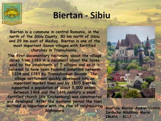 Biertan - Sibiu
Biertan is a commune in central Romania, in the
north of the Sibiu County, 80 km north of Sibiu
and 29 km east of Mediaş. Biertan is one of the
most important Saxon villages with fortified
churches in Transylvania.
The first documentary testimony about the village
dates from 1283 in a document about the taxes
paid by the inhabitants of 7 villages and so it is
believed to have been founded sometime between
1224 and 1283 by Transylvanian Saxons. The
village settlement quickly developed into an
important market town and by 1510 Biertan
supported a population of about 5,000 people.
Between 1468 and the 16th century a small
fortified church (die Kirchenburg) was constructed
and developed. After the medieval period the town
declined in importance with the rise of neighbouring
Sighișoara
Miertoiu Marius-Andrei-Cosmin
Iordache Mădălina-Maria
IMAPA – 8112
 