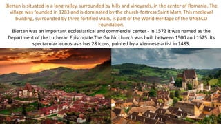 Biertan is situated in a long valley, surrounded by hills and vineyards, in the center of Romania. The
village was founded in 1283 and is dominated by the church-fortress Saint Mary. This medieval
building, surrounded by three fortified walls, is part of the World Heritage of the UNESCO
Foundation.
Biertan was an important ecclesiastical and commercial center - in 1572 it was named as the
Department of the Lutheran Episcopate.The Gothic church was built between 1500 and 1525. Its
spectacular iconostasis has 28 icons, painted by a Viennese artist in 1483.
 