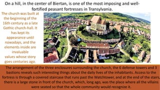 The arrangement of the three enclosures surrounding the church, the 6 defense towers and 3
bastions reveals such interesting things about the daily lives of the inhabitants. Access to the
fortress is through a covered staircase that runs past the Watchtower, and at the end of the stairs,
there is a large stone in front of the church, which, long ago, was the place where all the villains
were seated so that the whole community would recognize it.
On a hill, in the center of Biertan, is one of the most imposing and well-
fortified peasant fortresses in Transylvania.
The church was built at
the beginning of the
16th century as a late
Gothic church-hall. It
has kept its
appearance until
nowadays, and the
elements inside are
invaluable
values ​​whose story
goes centuries ago.
 