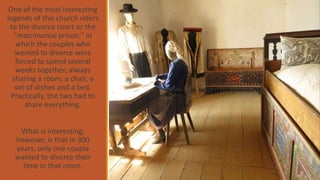 One of the most interesting
legends of this church refers
to the divorce court or the
"matrimonial prison," in
which the couples who
wanted to divorce were
forced to spend several
weeks together, always
sharing a room, a chair, a
set of dishes and a bed.
Practically, the two had to
share everything.
What is interesting,
however, is that in 300
years, only one couple
wanted to divorce their
time in that room.
 