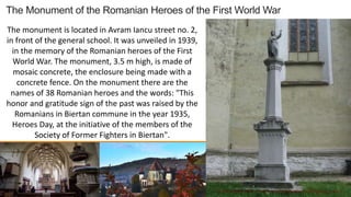 The Monument of the Romanian Heroes of the First World War
The monument is located in Avram Iancu street no. 2,
in front of the general school. It was unveiled in 1939,
in the memory of the Romanian heroes of the First
World War. The monument, 3.5 m high, is made of
mosaic concrete, the enclosure being made with a
concrete fence. On the monument there are the
names of 38 Romanian heroes and the words: "This
honor and gratitude sign of the past was raised by the
Romanians in Biertan commune in the year 1935,
Heroes Day, at the initiative of the members of the
Society of Former Fighters in Biertan".
 