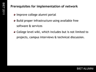 Prerequisites for implementation of networkImprove college alumni portalBuild proper infrastructure using available free software & servicesCollege level wiki, which includes but is not limited to projects, campus interviews & technical discussion.BIET 2011BIET ALUMNI