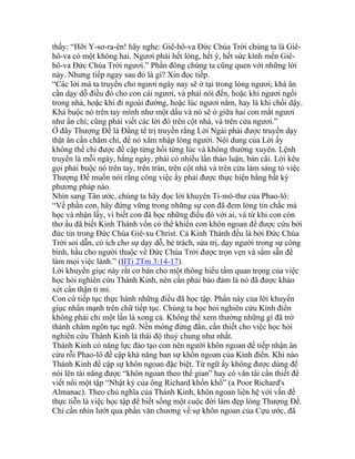 thấy: “Hỡi Y-sơ-ra-ên! hãy nghe: Giê-hô-va Đức Chúa Trời chúng ta là Giê-
hô-va có một không hai. Ngươi phải hết lòng, hết ý, hết sức kính mến Giê-
hô-va Đức Chúa Trời ngươi.” Phần đông chúng ta cũng quen với những lời
này. Nhưng tiếp ngay sau đó là gì? Xin đọc tiếp.
“Các lời mà ta truyền cho ngươi ngày nay sẽ ở tại trong lòng ngươi; khá ân
cần dạy dỗ điều đó cho con cái ngươi, và phải nói đến, hoặc khi ngươi ngồi
trong nhà, hoặc khi đi ngoài đường, hoặc lúc ngươi nằm, hay là khi chổi dậy.
Khá buộc nó trên tay mình như một dấu và nó sẽ ở giữa hai con mắt ngươi
như ấn chí; cũng phải viết các lời đó trên cột nhà, và trên cửa ngươi.”
Ở đây Thượng Đế là Đấng tể trị truyền rằng Lời Ngài phải được truyền dạy
thật ân cần chăm chỉ, để nó xâm nhập lòng người. Nội dung của Lời ấy
không thể chỉ được đề cập từng hồi từng lúc và không thường xuyên. Lệnh
truyền là mỗi ngày, hằng ngày, phải có nhiều lần thảo luận, bàn cãi. Lời kêu
gọi phải buộc nó trên tay, trên trán, trên cột nhà và trên cửa làm sáng tỏ việc
Thượng Đế muốn nói rằng công việc ấy phải được thực hiện bằng bất kỳ
phương pháp nào.
Nhìn sang Tân ước, chúng ta hãy đọc lời khuyên Ti-mô-thư của Phao-lô:
“Về phần con, hãy đứng vững trong những sự con đã đem lòng tin chắc mà
học và nhận lấy, vì biết con đã học những điều đó với ai, và từ khi con còn
thơ ấu đã biết Kinh Thánh vốn có thể khiến con khôn ngoan để được cứu bởi
đức tin trong Đức Chúa Giê-xu Christ. Cả Kinh Thánh đều là bởi Đức Chúa
Trời soi dẫn, có ích cho sự dạy dỗ, bẻ trách, sửa trị, dạy người trong sự công
bình, hầu cho người thuộc về Đức Chúa Trời được trọn vẹn và sắm sẵn để
làm mọi việc lành.” (IITi 2Tm 3:14-17).
Lời khuyến giục này rất cơ bản cho một thông hiểu tầm quan trọng của việc
học hỏi nghiên cứu Thánh Kinh, nên cần phải bảo đảm là nó đã được khảo
xét cẩn thận tỉ mỉ.
Con cứ tiếp tục thực hành những điều đã học tập. Phần này của lời khuyến
giục nhấn mạnh trên chữ tiếp tục. Chúng ta học hỏi nghiên cứu Kinh điển
không phải chỉ một lần là xong cả. Không thể xem thường những gì đã trở
thành châm ngôn tục ngữ. Nền móng đứng đắn, cần thiết cho việc học hỏi
nghiên cứu Thánh Kinh là thái độ thuỷ chung như nhất.
Thánh Kinh có năng lực đào tạo con nên người khôn ngoan để tiếp nhận ân
cứu rỗi Phao-lô đề cập khả năng ban sự khôn ngoan của Kinh điển. Khi nào
Thánh Kinh đề cập sự khôn ngoan đặc biệt. Từ ngữ ấy không được dùng để
nói lên tài năng được “khôn ngoan theo thế gian” hay có văn tài cần thiết để
viết nổi một tập “Nhật ký của ông Richard khốn khổ” (a Poor Richard's
Almanac). Theo chủ nghĩa của Thánh Kinh, khôn ngoan liên hệ với vấn đề
thực tiễn là việc học tập để biết sống một cuộc đời làm đẹp lòng Thượng Đế.
Chỉ cần nhìn lướt qua phần văn chương về sự khôn ngoan của Cựu ước, đã
 