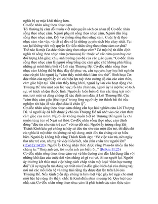 nghĩa bị sự mặc khải thắng hơn.
Cơ-đốc nhân sống theo nhục cảm.
Tôi thường bị cám dỗ muốn viết một quyển sách có nhan đề Cơ-đốc nhân
sống theo nhục cảm. Người phụ nữ sống theo nhục cảm, Người đàn ông
sống theo nhục cảm, Đôi vợ chồng sống theo nhục cảm, Cuộc ly dị theo
nhục cảm vân vân, và tất cả đều sẽ là những quyển sách bán chạy nhất. Tại
sao lại không viết một quyển Cơ-đốc nhân sống theo nhục cảm cơ chứ?
Thế nào là một Cơ-đốc nhân sống theo nhục cảm? Có một bộ từ điển định
nghĩa từ sống theo nhục cảm (sensuous) là: thuộc về các cảm quan hay các
đối tượng khả giác; chịu ảnh hưởng cao độ của các giác quan. “Cơ-đốc nhân
sống theo nhục cảm là người sống bằng các cảm giác chứ không phải bằng
những gì mình hiểu biết về Lời của Thượng Đế. Cơ-đốc nhân sống theo
nhục cảm không thể bị thúc đẩy để phục vụ, cầu nguyện, hay học hỏi nghiên
cứu trừ phi khi người ấy “cảm thấy mình thích làm như thế”. Sinh hoạt Cơ-
đốc nhân của người ấy chỉ có hiệu lực tuỳ theo cường độ của các cảm thức,
cảm giác hiện tại. Khi cảm thấy hứng khởi, người ấy lăn vào hoạt động cho
Thượng Đế như một cơn lốc vậy; rồi khi chánnản, người ấy là một kẻ vô tích
sự, vô trách nhiệm thuộc linh. Người ấy luôn luôn đi tìm các từng trải mới
mẻ, tươi mát và dùng chúng để xác định xem đâu là Lời Thượng Đế. Các
“cảm thức cảm giác (feelings)” trong lòng người ấy trở thành bài thi trắc
nghiệm tốt hậu để xác định đâu là chân lý”.
Cơ-đốc nhân sống theo nhục cảm chẳng cần học hỏi nghiên cứu Lời Thượng
Đế, vì người ấy đã biết được ý chỉ của Thượng Đế rồi nhờ vào các cảm thức
cảm giác của mình. Người ấy không muốn biết rõ Thượng Đế người ấy chỉ
muốn từng trải về Ngài mà thôi. Cơ-đốc nhân sống theo nhục cảm đánh
đồng “đức tin như của trẻ con” với sự dốt nát. Người ấy tưởng rằng khi
Thánh Kinh kêu gọi chúng ta hãy có đức tin như của một đứa trẻ, thì điều đó
có nghĩa là một đức tin không có nội dung, một đức tin chẳng có sự hiểu
biết. Người ấy không biết rằng Thánh Kinh dạy: “Về việc xảo trá, nên ngây
thơ như trẻ con, nhưng về việc hiểu biết, nên chín chắn như người lớn”
(ICo1Cr 14:20). Người ấy không nhận thức được rằng Phao-lô nhiều lần bảo
chúng ta: “Thưa anh em, tôi muốn anh em biết rõ...” (RoRm 11:25)
Cơ-đốc nhân sống theo nhục cảm vui vẻ lên đường cho đến khi đụng đầu với
những khổ đau của cuộc đời vốn chẳng có gì vui vẻ, thì co người lại. Người
ấy thường kết thúc mọi việc bằng cách chấp nhận một loại “thần học tương
đối” (là sự nguyền rủa đáng sợ nhất của Cơ-đốc giáo hiện đại của chúng ta),
nơi mà các mối liên hệ và từng trải riêng tây được đặt lên trên Lời của
Thượng Đế. Nếu Kinh điển dạy chúng ta làm một việc gây trở ngại cho một
mối liên hệ riêng tây thế tì chắc là Kinh điển phải nhượng bộ. Quy luật cao
nhất của Cơ-đốc nhân sống theo nhục cảm là phải tránh các cảm thức cảm
 