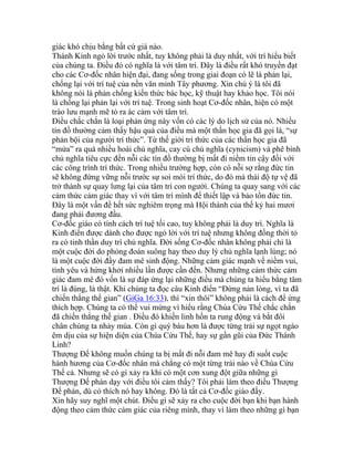 giác khó chịu bằng bất cứ giá nào.
Thánh Kinh ngỏ lời trước nhất, tuy không phải là duy nhất, với trí hiểu biết
của chúng ta. Điều đó có nghĩa là với tâm trí. Đây là điều rất khó truyền đạt
cho các Cơ-đốc nhân hiện đại, đang sống trong giai đoạn có lẽ là phản lại,
chống lại với trí tuệ của nền văn minh Tây phương. Xin chú ý là tôi đã
không nói là phản chống kiến thức bác học, kỹ thuật hay khảo học. Tôi nói
là chống lại phản lại với trí tuệ. Trong sinh hoạt Cơ-đốc nhân, hiện có một
trào lưu mạnh mẽ tỏ ra ác cảm với tâm trí.
Điều chắc chắn là loại phản ứng này vốn có các lý do lịch sử của nó. Nhiều
tín đồ thường cảm thấy hậu quả của điều mà một thần học gia đã gọi là, “sự
phản bội của người trí thức”. Từ thế giới trí thức của các thần học gia đã
“mửa” ra quá nhiều hoài chủ nghĩa, cay cú chủ nghĩa (cynicism) và phê bình
chủ nghĩa tiêu cực đến nỗi các tín đồ thường bị mất đi niềm tin cậy đối với
các công trình trí thức. Trong nhiều trường hợp, còn có nỗi sợ rằng đức tin
sẽ không đứng vững nỗi trước sự soi mói trí thức, do đó mà thái độ tự vệ đã
trở thành sự quay lưng lại của tâm trí con người. Chúng ta quay sang với các
cảm thức cảm giác thay vì với tâm trí mình để thiết lập và bảo tồn đức tin.
Đây là một vấn đề hết sức nghiêm trọng mà Hội thánh của thế kỷ hai mươi
đang phải đương đầu.
Cơ-đốc giáo có tính cách trí tuệ tối cao, tuy không phải là duy trì. Nghĩa là
Kinh điển được dành cho được ngỏ lời với trí tuệ nhưng không đồng thời tỏ
ra có tinh thần duy trì chủ nghĩa. Đời sống Cơ-đốc nhân không phải chỉ là
một cuộc đời do phỏng đoán suông hay theo duy lý chủ nghĩa lạnh lùng; nó
là một cuộc đời đầy đam mê sinh động. Những cảm giác mạnh về niềm vui,
tình yêu và hứng khởi nhiều lần được cần đến. Nhưng những cảm thức cảm
giác đam mê đó vốn là sự đáp ứng lại những điều mà chúng ta hiểu bằng tâm
trí là đúng, là thật. Khi chúng ta đọc câu Kinh điển “Đừng nản lòng, vì ta đã
chiến thắng thế gian” (GiGa 16:33), thì “xin thôi” không phải là cách để ứng
thích hợp. Chúng ta có thể vui mừng vì hiểu rằng Chúa Cứu Thế chắc chắn
đã chiến thắng thế gian . Điều đó khiến linh hồn ta rung động và bắt đôi
chân chúng ta nhảy múa. Còn gì quý báu hơn là được từng trải sự ngọt ngào
êm dịu của sự hiện diện của Chúa Cứu Thế, hay sự gần gũi của Đức Thánh
Linh?
Thượng Đế không muốn chúng ta bị mất đi nỗi đam mê hay đi suốt cuộc
hành hương của Cơ-đốc nhân mà chẳng có một từng trải nào về Chúa Cứu
Thế cả. Nhưng sẽ có gì xảy ra khi có một cơn xung đột giữa những gì
Thượng Đế phán dạy với điều tôi cảm thấy? Tôi phải làm theo điều Thượng
Đế phán, dù có thích nó hay không. Đó là tất cả Cơ-đốc giáo đấy.
Xin hãy suy nghĩ một chút. Điều gì sẽ xảy ra cho cuộc đời bạn khi bạn hành
động theo cảm thức cảm giác của riêng mình, thay vì làm theo những gì bạn
 