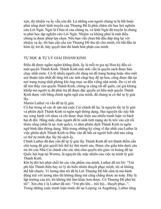 xộn, thì nhiệm vụ ấy vẫn còn đó. Là những con người chúng ta bị bắt buộc
phải sống dưới lệnh truyền của Thượng Đế là phải chăm chỉ học hỏi nghiên
cứu Lời Ngài. Ngài là Chúa tể của chúng ta, và lệnh Ngài đã truyền là chúng
ta phải học tập nghiên cứu Lời Ngài. Nhiệm vụ không phải là một điều
chúng ta được phép lựa chọn. Nếu bạn vẫn chưa bắt đầu đáp ứng lại với
nhiệm vụ ấy, thì bạn cần cầu xin Thượng Đế tha tội cho mình, rồi bắt đầu từ
hôm ấy trở đi, hãy quyết tâm thi hành bổn phận của mình.
TỰ HỌC & TỰ LÝ GIẢI THÁNH KINH
Điều đã được ngấm ngầm khẳng định, ấy là mỗi tư gia tại Hoa-kỳ đều có
một quyển Thánh Kinh. Thánh Kinh mãi mãi vẫn là quyển sách được bán
chạy nhất nước. Có lẽ nhiều người chỉ dùng nó để trang hoàng hoặc như một
nơi thuận tiện nhất để tàng trữ các ảnh chụp hay để ép hoa, cũng được đặt tại
nơi trang trọng nhất phòng khi ông mục sư đến viếng nhà mình. Do vị trí rất
dễ tìm thấy của quyển Thánh Kinh, chúng ta cũng rất dễ quên, cái giá khủng
khiếp mà người ta đã phải trả để được đặc quyền sở hữu một quyển Thánh
Kinh được viết bằng chính ngôn ngữ của mình, để chúng ta có thể tự lý giải
lấy.
Martin Luther và vấn đề tự lý giải.
Có hai trong số các di sản mà cuộc Cải chánh để lại, là nguyên tắc tự lý giải
và phiên dịch Thánh Kinh ra ngôn ngữ thông dụng. Hai nguyên tắc này bắt
tay song hành với nhau và chỉ được thực hiện sau nhiều tranh luận và bách
hại đi đôi. Hằng mấy chục người đã hi sinh tính mạng do bị trói vào cột rồi
thiêu sống (nhất là tại Anh quốc), vì dám phiên dịch Thánh Kinh ra ngôn
ngữ bình dân thông dụng. Một trong những kỳ công vĩ đại nhất của Luther là
việc phiên dịch Thánh Kinh ra Đức văn để bất cứ người biết chữ nào cũng
có thể tự mình đọc lấy bộ sách ấy.
Chính Luther đã đưa vấn đề tự lý giải lấy Thánh Kinh để trở thành điểm cần
chú trọng để giải quyết hồi thế kỷ thứ mười sáu. Được che giấu bên dưới câu
trả lời của Nhà Cải chánh cho các nhà cầm quyền tôn giáo và hoàng đế tại
Quốc hội họp tại Worms, là nguyên tắc mặc nhiên của việc tự mình lý giải
Thánh Kinh.
Khi bị đòi hỏi phải chối bỏ các văn phẩm của mình, Luther đã trả lời: “Trừ
phi khi Thánh điển hay có lý do hiển nhiên thuyết phục mình, tôi sẽ không
thể bắt chước. Vì lương tâm tôi đã bị Lời Thượng Đế bắt cầm tù mà hành
động trái với lương tâm thì không đúng mà cũng chẳng được an toàn. Đây là
lập trường của tôi, tôi không thể làm khác hơn được. Có Thượng Đế phù hộ
tôi”. Xin chú ý là Luther đã nói: “Trừ phi khi... (tôi bị)... thuyết phục..”.
Trong những cuộc tranh luận trước đó tại Leipzig và Augsburg, Luther từng
 