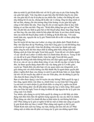 dám tự mình lý giải Kinh điển trái với lời lý giải của cả các Giáo hoàng lẫn
các giáo hội nghị. Việc ông dám cả gan làm như thế khiến ông bị các chức
sắc của giáo hội tố cáo là tự phụ tự cao nhiều lần. Luther vốn không hề xem
nhẹ những lời tố cáo ấy, nhưng đã bị dằn vặt vì chúng. Ông tin rằng mình có
thể sai lầm, nhưng vẫn chủ trương rằng Giáo hoàng và các giáo hội nghị
cũng có thể nhầm lẫn nữa. Theo ông thì chỉ có một nguồn chân lý duy nhất
không có sai lầm mà thôi. Ông nói: “Kinh điển chẳng bao gìơ sai lầm” Như
thế, trừ phi khi các lãnh tụ giáo hội có thể thuyết phục được ông rằng ông đã
sai lầm ông vẫn cảm thấy mình bị bổn phận bắt buộc là noi theo chính lương
tâm của mình đã thuyết phục mình về những gì Kinh điển dạy. Với cuộc
tranh luận này, nguyên tắc tự lý giải Thánh kinh đã ra đời và được phép báp-
tem bằng lửa.
Sau lời tuyên bố táo bạo của Luther và công việc phiên dịch Thánh Kinh ra
Đức văn tiếp theo đó tại Wartburg, Giáo hội Công giáo La-mã đã không chịu
cuốn tròn lại và giả chết. Giáo hội đã động viên toàn lực thành một cuộc
phân công ba mũi dùi bén nhọn nhất là những phát biểu chống Giáo hội
Kháng cách do Giáo hội nghị Trent biểu quyết. Trent đã nói với nhiều người
về các vấn đề mà Luther và nhiều nhà Cải chánh khác đã nêu ra. Trong số đó
có vấn đề tự lý giải (Thánh Kinh). Giáo hội nghị Trent đã biểu quyết:
Để dập tắt những tinh thần không biết kìm chế (hội nghị) quyết nghị không
hề có ai, căn cứ vào óc phán đoán riêng về các vấn đề của đạo và luân lý đạo
đức, lại được quyền đụng chạm đến việc xây dựng giáo lý Cơ-đốc giáo,
xuyên tạc Thánh điển cho phù hợp với các quan niệm của riêngmình, tự lý
giải chúng trái với chiều hướng của Hội thánh Mẹ là người được quyền phê
phán ý nghĩa đích thực của chúng và cách lý giải đã hoặc hiện có, hoặc thậm
chí trái với lời truyền dạy nhất trí của các Giáo phụ, cho dù những lý giải ấy
vẫn chưa hề được công bố lần nào.
Bạn có nắm được dụng ý của lời tuyên cáo này không? Biểu quyết ấy ngụ ý
bảo rằng, ngoài nhiều việc khác ra, chính Giáo vụ của Giáo hội Công giáo
La-mã mới có trách nhiệm lý giải Kinh điển và công bố ý nghĩa của Kinh
điển. Đây không phải vấn đề phê phán riêng tây hay ý kiến riêng. Biểu quyết
này của Giáo hội nghị Trent rõ ràng là nhằm đề cập nguyên tắc tự lý giải của
công cuộc Cải chánh.
Tuy nhiên, nếu chúng ta xét kỹ biểu quyết ấy chúng ta có thể thấy nó chứa
đựng một điều hiểu lầm rất nghiêm trọng nguyên tắc của các nhà Cải chánh.
Phải chăng các nhà Cải chánh đã đưa ra khái niệm ấy mà không biết kìm
chế? Phải chăng tự lý giải có nghĩa là bất kỳ một cá nhân nào cũng có quyền
lý giải Kinh điển tuỳ theo ý mình? Phải chăng một người có thể lý giải
Thánh Kinh một cách tuỳ hứng, tuỳ tiện, không cần kìm chế chi cả? Phải
chăng một cá nhân nào đó phải coi trọng các lý giải của những người khác
 