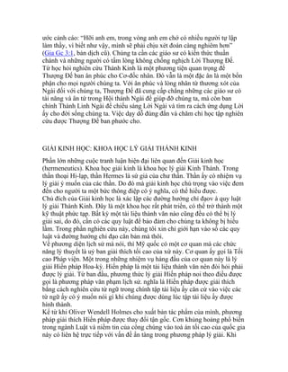 ước cảnh cáo: “Hỡi anh em, trong vòng anh em chớ có nhiều người tự lập
làm thầy, vì biết như vậy, mình sẽ phải chịu xét đoán càng nghiêm hơn”
(Gia Gc 3:1, bản dịch cũ). Chúng ta cần các giáo sư có kiến thức thuần
chánh và những người có tấm lòng không chống nghịch Lời Thượng Đế.
Từ học hỏi nghiên cứu Thánh Kinh là một phương tiện quan trọng để
Thượng Đế ban ân phúc cho Cơ-đốc nhân. Đó vẫn là một đặc ân là một bổn
phận cho mọi người chúng ta. Với ân phúc và lòng nhân từ thương xót của
Ngài đối với chúng ta, Thượng Đế đã cung cấp chẳng những các giáo sư có
tài năng và ân tứ trong Hội thánh Ngài để giúp đỡ chúng ta, mà còn ban
chính Thánh Linh Ngài để chiếu sáng Lời Ngài và tìm ra cách ứng dụng Lời
ấy cho đời sống chúng ta. Việc dạy dỗ đúng đắn và chăm chỉ học tập nghiên
cứu được Thượng Đế ban phước cho.
GIẢI KINH HỌC: KHOA HỌC LÝ GIẢI THÁNH KINH
Phần lớn những cuộc tranh luận hiện đại liên quan đến Giải kinh học
(hermeneutics). Khoa học giải kinh là khoa học lý giải Kinh Thánh. Trong
thần thoại Hi-lạp, thần Hermes là sứ giả của chư thần. Thần ấy có nhiệm vụ
lý giải ý muốn của các thần. Do đó mà giải kinh học chú trọng vào việc đem
đến cho người ta một bức thông điệp có ý nghĩa, có thể hiểu được.
Chủ đích của Giải kinh học là xác lập các đường hướng chỉ đạov à quy luật
lý giải Thánh Kinh. Đây là một khoa học rất phát triển, có thể trở thành một
kỹ thuật phức tạp. Bất kỳ một tài liệu thành văn nào cũng đều có thể bị lý
giải sai, do đó, cần có các quy luật để bảo đảm cho chúng ta không bị hiểu
lầm. Trong phần nghiên cứu này, chúng tôi xin chỉ giới hạn vào số các quy
luật và đường hướng chỉ đạo căn bản mà thôi.
Về phương diện lịch sử mà nói, thì Mỹ quốc có một cơ quan mà các chức
năng lý thuyết là uỷ ban giải thích tối cao của xứ này. Cơ quan ấy gọi là Tối
cao Pháp viện. Một trong những nhiệm vụ hàng đầu của cơ quan này là lý
giải Hiến pháp Hoa-kỳ. Hiến pháp là một tài liệu thành văn nên đòi hỏi phải
được lý giải. Từ ban đầu, phương thức lý giải Hiến pháp noi theo điều được
gọi là phương pháp văn phạm lịch sử. nghĩa là Hiến pháp được giải thích
bằng cách nghiên cứu từ ngữ trong chính tập tài liệu ấy căn cứ vào việc các
từ ngữ ấy có ý muốn nói gì khi chúng được dùng lúc tập tài liệu ấy được
hình thành.
Kể từ khi Oliver Wendell Holmes cho xuất bản tác phẩm của mình, phương
pháp giải thích Hiến pháp được thay đổi tận gốc. Cơn khủng hoảng phổ biến
trong ngành Luật và niềm tin của công chúng vào toà án tối cao của quốc gia
này có liên hệ trực tiếp với vấn đề ẩn tàng trong phương pháp lý giải. Khi
 