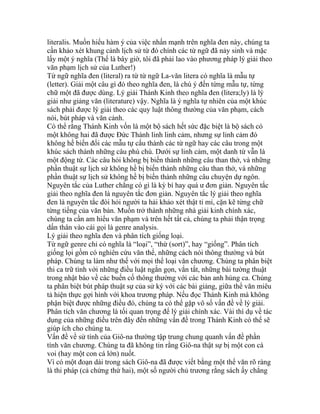 literalis. Muốn hiểu hàm ý của việc nhấn mạnh trên nghĩa đen này, chúng ta
cần khảo xét khung cảnh lịch sử từ đó chính các từ ngữ đã nảy sinh và mặc
lấy một ý nghĩa (Thế là bây giờ, tôi đã phải lao vào phương pháp lý giải theo
văn phạm lịch sử của Luther!)
Từ ngữ nghĩa đen (literal) ra từ từ ngữ La-văn litera có nghĩa là mẫu tự
(letter). Giải một câu gì đó theo nghĩa đen, là chú ý đến từng mẫu tự, từng
chữ một đã được dùng. Lý giải Thánh Kinh theo nghĩa đen (litera;ly) là lý
giải như giảng văn (literature) vậy. Nghĩa là ý nghĩa tự nhiên của một khúc
sách phải được lý giải theo các quy luật thông thường của văn phạm, cách
nói, bút pháp và văn cảnh.
Có thể rằng Thánh Kinh vốn là một bộ sách hết sức đặc biệt là bộ sách có
một không hai đã được Đức Thánh linh linh cảm, nhưng sự linh cảm đó
không hề biến đổi các mẫu tự cấu thành các từ ngữ hay các câu trong một
khúc sách thành những câu phù chú. Dưới sự linh cảm, một danh từ vẫn là
một động từ. Các câu hỏi không bị biến thành những câu than thở, và những
phần thuật sự lịch sử không hề bị biến thành những câu than thở, và những
phần thuật sự lịch sử không hề bị biến thành những câu chuyện dự ngôn.
Nguyên tắc của Luther chẳng có gì là kỳ bí hay quá ư đơn giản. Nguyên tắc
giải theo nghĩa đen là nguyên tắc đơn giản. Nguyên tắc lý giải theo nghĩa
đen là nguyên tắc đòi hỏi người ta hải khảo xét thật tỉ mỉ, cặn kẽ từng chữ
từng tiếng của văn bản. Muốn trở thành những nhà giải kinh chính xác,
chúng ta cần am hiểu văn phạm và trên hết tất cả, chúng ta phải thận trọng
dấn thân vào cái gọi là genre analysis.
Lý giải theo nghĩa đen và phân tích giống loại.
Từ ngữ genre chỉ có nghĩa là “loại”, “thừ (sort)”, hay “giống”. Phân tích
giống lọi gồm có nghiên cứu văn thể, những cách nói thông thường và bút
pháp. Chúng ta làm như thế với mọi thể loại văn chương. Chúng ta phân biệt
thi ca trữ tình với những điều luật ngắn gọn, vắn tắt, những bài tường thuật
trong nhật báo về các buến cố thông thường với các bản anh hùng ca. Chúng
ta phân biệt bút pháp thuật sự của sử ký với các bài giảng, giữa thể văn miêu
tả hiện thực gợi hình với khoa trương pháp. Nếu đọc Thánh Kinh mà không
phận biệt được những điều đó, chúng ta có thể gặp vô số vấn đề về lý giải.
Phân tích văn chương là tối quan trọng để lý giải chính xác. Vài thí dụ về tác
dụng của những điều trên đây đến những vấn đề trong Thánh Kinh có thể sẽ
giúp ích cho chúng ta.
Vấn đề về sử tính của Giô-na thường tập trung chung quanh vấn đề phần
tính văn chương. Chúng ta đã không tin rằng Giô-na thật sự bị một con cá
voi (hay một con cá lớn) nuốt.
Vì có một đoạn dài trong sách Giô-na đã được viết bằng một thể văn rõ ràng
là thi pháp (cả chứng thứ hai), một số người chủ trương rằng sách ấy chẳng
 