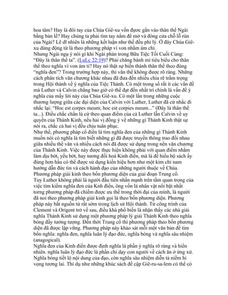 hoa tâm? Hay là đôi tay của Chúa Giê-xu vốn đựơc gắn vào thân thể Ngài
bằng bản lề? Hay chúng ta phải tìm tay nắm để mở và đóng cửa chỗ lỗ rún
của Ngài? Lẽ dĩ nhiên là những kết luận như thế đều phi lý. Ở đây Chúa Giê-
xu dùng động từ là theo phương pháp ví von nhằm ám chỉ.
Nhưng Ngài ngụ ý nói gì khi Ngài phán trong Bữa Tiệc Tối Cuối Cùng:
“Đây là thân thể ta”. (LuLc 22:19)? Phải chăng bánh mì tiêu biểu cho thân
thể theo nghĩa ví von ám tỉ? Hay nó thật sự biến thành thân thể theo đúng
“nghĩa đen”? Trong trường hợp này, thì văn thể không được rõ ràng. Những
cách phân tích văn chương khác nhau đã đưa đến nhiều chia rẽ trầm trọng
trong Hội thánh về ý nghĩa của Tiệc Thánh. Có một trong số rất ít các vấn đề
mà Luther và Calvin chẳng bao giờ có thể đạt đến nhất trí chính là vấn đề ý
nghĩa của mấy lời này của Chúa Giê-xu. Có một lần trong những cuộc
thương lượng giữa các đại diện của Calvin với Luther, Luther đã cứ nhắc đi
nhắc lại: “Hoc est corpes meum; hoc est corpies meum...” (Đây là thân thể
ta...). Điều chắc chắn là cứ theo quan điểm của cả Luther lẫn Calvin về uy
quyền của Thánh Kinh, nếu hai vị đồng ý về những gì Thánh Kinh thật sự
nói ra, chắc cả hai vị đều chịu tuân phục.
Như thế, phương pháp cổ điển là tìm nghĩa đen của những gì Thánh Kinh
muốn nói có nghĩa là tìm biết những gì đã được truyền thông trao đổi nhau
giữa nhiều thể văn và nhiều cách nói đã được sử dụng trong nền văn chương
của Thánh Kinh. Việc này được thực hiện không phải với quan điểm nhằm
làm dịu bớt, yếu bớt, hay tương đối hoá Kinh điển, mà là để hiểu bộ sách ấy
đúng hơn hầu có thể được sử dụng kiến hiệu hơn như một kim chỉ nam
hướng dẫn đức tin và cách hành đạo của những người thuộc về Chúa.
Phương pháp giải kinh theo bốn phương diện của giai đoạn Trung cổ.
Tuy Luther không phải là người đầu tiên nhấn mạnh trên tầm quan trọng của
việc tìm kiếm nghĩa đen của Knh điển, ông vốn là nhân vật nổi bật nhất
torng phương pháp đã chiếm được ưu thế trong thời đại của mình, là người
đã noi theo phương pháp giải kinh gọi là theo bốn phương diện. Phương
pháp này bắt nguồn từ rất sớm trong lịch sử Hội thánh. Từ công trình của
Clement và Origent trở về sau, điều khá phổ biến là nhận thấy các nhà giải
nghĩa Thánh Kinh sử dụng một phương pháp lý giải Thánh Kinh theo nghĩa
bóng đầy tưởng tượng. Đến thời Trung cổ thì phương pháp theo bốn phương
diện đã được lập vững. Phương pháp này khảo sát mỗi một văn bản để tìm
bốn nghĩa: nghĩa đen, nghĩa luân lý đạo đức, nghĩa bóng và nghĩa sâu nhiệm
(anagogical).
Nghĩa đen của Kinh điển được định nghĩa là phần ý nghĩa rõ ràng và hiển
nhiên. nghĩa luân lý đạo đức là phần chỉ dạy con người về cách ăn ở ứng xử.
Nghĩa bóng tiết lộ nội dung của đạo, còn nghĩa sâu nhiệm diễn tả niềm hi
vọng tương lai. Thí dụ như những khúc sách đề cập Giê-ru-sa-lem có thể có
 