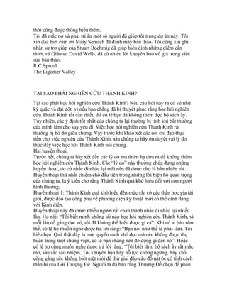 thời cũng được thông hiểu thêm.
Tôi đã mắc nợ và phải tri ân một số người đã giúp tôi trong dự án này. Tôi
xin đặc biệt cám ơn Mary Semach đã đánh máy bản thảo. Tôi cũng xin ghi
nhận sự trợ giúp của Stuart Bochmig đã giúp hiệu đính những điểm cần
thiết, và Giáo sư David Wells, đã có nhiều lời khuyên bảo vô giá trong việc
sửa bản thảo.
R.C.Sproul
The Ligonier Valley
TẠI SAO PHẢI NGHIÊN CỨU THÁNH KINH?
Tại sao phải học hỏi nghiên cứu Thánh Kinh? Nêu câu hỏi này ra có vẻ như
kỳ quặc và dại dột, vì nếu bạn chẳng đã bị thuyết phục rằng học hỏi nghiên
cứu Thánh Kinh rất cần thiết, thì có lẽ bạn đã không thèm đọc bộ sách ấy.
Tuy nhiên, các ý định tốt nhất của chúng ta lại thường bị tính khí bất thường
của mình làm cho suy yếu đi. Việc học hỏi nghiên cứu Thánh Kinh rất
thường bị bỏ dở giữa chừng. Vậy trước khi khảo xét các nét chỉ đạo thực
tiễn cho việc nghiên cứu Thánh Kinh, xin chúng ta hãy ôn duyệt vài lý do
thúc đẩy việc học hỏi Thánh Kinh nói chung.
Hai huyền thoại.
Trước hết, chúng ta hãy xét đến các lý do mà thiên hạ đưa ra để không thèm
học hỏi nghiên cứu Thánh Kinh. Các “lý do” này thường chứa đựng những
huyền thoại, do cứ nhắc đi nhắc lại mãi nên đã được cho là hẳn nhiên rồi.
Huyền thoại thứ nhất chiếm chỗ đầu tiên trong những lời biện hộ quan trọng
của chúng ta, là ý kiến cho rằng Thánh Kinh quá khó hiểu đối với con người
bình thường.
Huyền thoại 1: Thánh Kinh quá khó hiểu đến mức chỉ có các thần học gia tài
giỏi, được đào tạo công phu về phương diện kỹ thuật mới có thể dính dáng
với Kinh điển.
Huyền thoại này đã được nhiều người rất chân thành nhắc đi nhắc lại nhiều
lần. Họ nói: “Tôi biết mình không tài nào học hỏi nghiên cứu Thánh Kinh, vì
mỗi lần cố gắng đọc nó, tôi đã không thể hiểu được gì cả”. Khi có ai bảo như
thế, có lẽ họ muốn nghe được trả lời rằng: “Bạn nói như thế là phải lắm. Tôi
hiểu bạn. Quả thật đây là một quyển sách khó đọc mà nếu không được thụ
huấn trong một chủng viện, có lẽ bạn chẳng nên đó động gì đến nó”. Hoặc
có lẽ họ cũng muốn nghe được trả lời rằng: “Tôi biết lắm, bộ sách ấy rất mắc
mỏ, sâu sắc sâu nhiệm. Tôi khuyên bạn hãy nỗ lực không ngừng, hãy khổ
công gắng sức không biết mệt mỏi để thử giải đáp câu đố nát óc có tính cách
thần bí của Lời Thượng Đế. Người ta đã bảo rằng Thượng Đế chọn để phán
 