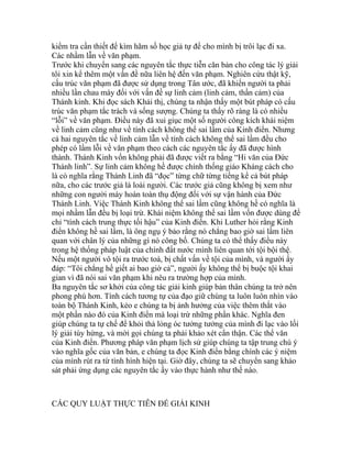 kiểm tra cần thiết để kìm hãm số học giả tự để cho mình bị trôi lạc đi xa.
Các nhầm lẫn về văn phạm.
Trước khi chuyển sang các nguyên tắc thực tiễn căn bản cho công tác lý giải
tôi xin kể thêm một vấn đề nữa liên hệ đến văn phạm. Nghiên cứu thật kỹ,
cấu trúc văn phạm đã được sử dụng trong Tân ước, đã khiến người ta phải
nhiều lần chau mày đối với vấn đề sự linh cảm (linh cảm, thần cảm) của
Thánh kinh. Khi đọc sách Khải thị, chúng ta nhận thấy một bút pháp có cấu
trúc văn phạm tắc trách và sống sượng. Chúng ta thấy rõ ràng là có nhiều
“lỗi” về văn phạm. Điều này đã xui giục một số người công kích khái niệm
về linh cảm cũng như về tính cách không thể sai lầm của Kinh điển. Nhưng
cả hai nguyên tắc về linh cảm lẫn về tính cách không thể sai lầm đều cho
phép có lầm lỗi về văn phạm theo cách các nguyên tắc ấy đã được hình
thành. Thánh Kinh vốn không phải đã được viết ra bằng “Hi văn của Đức
Thánh linh”. Sự linh cảm không hề được chính thống giáo Kháng cách cho
là có nghĩa rằng Thánh Linh đã “đọc” từng chữ từng tiếng kể cả bút pháp
nữa, cho các trước giả là loài người. Các trước giả cũng không bị xem như
những con người máy hoàn toàn thụ động đối với sự vận hành của Đức
Thánh Linh. Việc Thánh Kinh không thể sai lầm cũng không hề có nghĩa là
mọi nhầm lẫn đều bị loại trừ. Khái niệm không thể sai lầm vốn được dùng để
chỉ “tính cách trung thực tối hậu” của Kinh điển. Khi Luther hỏi rằng Kinh
điển không hề sai lầm, là ông ngụ ý bảo rằng nó chẳng bao giờ sai lầm liên
quan với chân lý của những gì nó công bố. Chúng ta có thể thấy điều này
trong hệ thống pháp luật của chính đất nước mình liên quan tới tội bội thệ.
Nếu một người vô tội ra trước toà, bị chất vấn về tội của mình, và người ấy
đáp: “Tôi chẳng hề giết ai bao giờ cả”, người ấy không thể bị buộc tội khai
gian vì đã nói sai văn phạm khi nêu ra trường hợp của mình.
Ba nguyên tắc sơ khởi của công tác giải kinh giúp bản thân chúng ta trở nên
phong phú hơn. Tính cách tương tự của đạo giữ chúng ta luôn luôn nhìn vào
toàn bộ Thánh Kinh, kẻo e chúng ta bị ảnh hưởng của việc thêm thắt vào
một phần nào đó của Kinh điển mà loại trừ những phần khác. Nghĩa đen
giúp chúng ta tự chế để khỏi thả lỏng óc tưởng tưởng của mình đi lạc vào lối
lý giải tùy hứng, và mời gọi chúng ta phải khảo xét cẩn thận. Các thể văn
của Kinh đỉển. Phương pháp văn phạm lịch sử giúp chúng ta tập trung chú ý
vào nghĩa gốc của văn bản, e chúng ta đọc Kinh điển bằng chính các ý niệm
của mình rút ra từ tình hình hiện tại. Giờ đây, chúng ta sẽ chuyển sang khảo
sát phải ứng dụng các nguyên tắc ấy vào thực hành như thế nào.
CÁC QUY LUẬT THỰC TIỄN ĐỂ GIẢI KINH
 