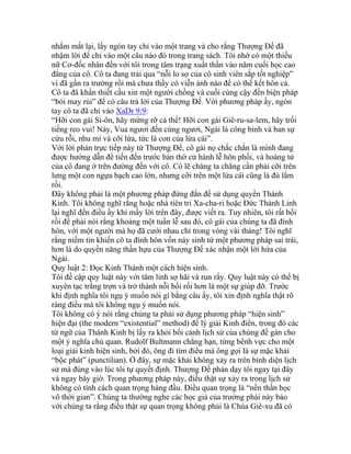 nhắm mắt lại, lấy ngón tay chỉ vào một trang và cho rằng Thượng Đế đã
nhậm lời để chỉ vào một câu nào đó trong trang sách. Tôi nhớ có một thiếu
nữ Cơ-đốc nhân đến với tôi trong tâm trạng xuất thần vào năm cuối học cao
đẳng của cô. Cô ta đang trải qua “nỗi lo sợ của cô sinh viên sắp tốt nghiệp”
vì đã gần ra trường rồi mà chưa thấy có viễn ảnh nào để có thể kết hôn cả.
Cô ta đã khẩn thiết cầu xin một người chồng và cuối cùng cậy đến biện pháp
“bói may rủi” để có câu trả lời của Thượng Đế. Với phương pháp ấy, ngón
tay cô ta đã chỉ vào XaDr 9:9:
“Hỡi con gái Si-ôn, hãy mừng rỡ cả thể! Hỡi con gái Giê-ru-sa-lem, hãy trổi
tiếng reo vui! Này, Vua ngươi đến cùng ngươi, Ngài là công bình và ban sự
cứu rỗi, nhu mì và cỡi lừa, tức là con của lừa cái”.
Với lời phán trực tiếp này từ Thượng Đế, cô gái nọ chắc chắn là mình đang
được hướng dẫn để tiến đến trước bàn thờ cử hành lễ hôn phối, và hoàng tử
của cô đang ở trên đường đến với cô. Có lẽ chàng ta chẳng cần phải cỡi trên
lưng một con ngựa bạch cao lớn, nhưng cỡi trên một lừa cái cũng là đủ lắm
rồi.
Đây không phải là một phương pháp đứng đắn để sử dụng quyển Thánh
Kinh. Tôi không nghĩ rằng hoặc nhà tiên tri Xa-cha-ri hoặc Đức Thánh Linh
lại nghĩ đến điều ấy khi mấy lời trên đây, được viết ra. Tuy nhiên, tôi rất bối
rối để phải nói rằng khoảng một tuần lễ sau đó, cô gái của chúng ta đã đính
hôn, với một người mà họ đã cưới nhau chỉ trong vòng vài tháng! Tôi nghĩ
rằng niềm tin khiến cô ta đính hôn vốn nảy sinh từ một phương pháp sai trái,
hơn là do quyền năng thần hựu của Thượng Đế xác nhận một lời hứa của
Ngài.
Quy luật 2: Đọc Kinh Thánh một cách hiện sinh.
Tôi đề cập quy luật này với tâm linh sợ hãi và run rẩy. Quy luật này có thể bị
xuyên tạc trắng trợn và trở thành nỗi bối rối hơn là một sự giúp đỡ. Trước
khi định nghĩa tôi ngụ ý muốn nói gì bằng câu ấy, tôi xin định nghĩa thật rõ
ràng điều mà tôi không ngụ ý muốn nói.
Tôi không có ý nói rằng chúng ta phải sử dụng phương pháp “hiện sinh”
hiện đại (the modern “existential” method) để lý giải Kinh điển, trong đó các
từ ngữ của Thánh Kinh bị lấy ra khỏi bối cảnh lịch sử của chúng để gán cho
một ý nghĩa chủ quan. Rudolf Bultmann chẳng hạn, từng bênh vực cho một
loại giải kinh hiện sinh, bởi đó, ông đi tìm điều mà ông gọi là sự mặc khải
“bộc phát” (punctilian). Ở đây, sự mặc khải không xảy ra trên bình diện lịch
sử mà đúng vào lúc tôi tự quyết định. Thượng Đế phán dạy tôi ngay tại đây
và ngay bây giờ. Trong phương pháp này, điều thật sự xảy ra trong lịch sử
không có tính cách quan trọng hàng đầu. Điều quan trọng là “nền thần học
vô thời gian”. Chúng ta thường nghe các học giả của trường phái này bảo
với chúng ta rằng điều thật sự quan trọng không phải là Chúa Giê-xu đã có
 