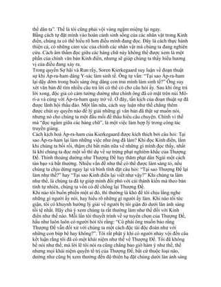 thể dân ta”. Thế là tôi cũng phải vội vàng ngậm miệng lại ngay.
Bằng cách tự đặt mình vào hoàn cảnh sinh sống của các nhân vật trong Kinh
điển, chúng ta có thể hiểu rõ hơn điều mình đang đọc. Đây là cách thực hành
thiện cả, có những cảm xúc của chính các nhân vật mà chúng ta đang nghiên
cứu. Cách âm thầm đọc giữa các hàng chữ này không thể được xem là một
phần của chính văn bản Kinh điển, nhưng sẽ giúp chúng ta thấy hiểu hương
vị của điều đang xảy ra.
Trong quyển Sợ hãi và Run rẩy, Soren Kierkegaard suy luận về đoạn thuật
sự khi Áp-ra-ham dâng Y-sác làm sinh tế. Ông tự vấn: “Tại sao Áp-ra-ham
lại dậy dớm trong buổi sáng ông dâng con trai mình làm sinh tế?” Ông suy
xét văn bản để tìm nhiều câu trả lời có thể có cho câu hỏi ấy. Sau khi ông trả
lời xong, độc giả có cảm tưởng dường như chính ông đã có mặt trên núi Mô-
ri-a và cùng với Áp-ra-ham quay trở về. Ở đây, tấn kịch của đoạn thuật sự đã
được lãnh hội thấu đáo. Một lần nữa, cách suy luận như thế chẳng thêm
được chút uy quyền nào để lý giải những gì văn bản đã thật sự muốn nói,
nhưng nó cho chúng ta một đầu mối để thấu hiểu câu chuyện. Chính vì thế
mà “đọc ngầm giữa các hàng chữ”, là một việc làm hợp lý trong công tác
truyền giảng.
Cách kịch hoá Áp-ra-ham của Kierkegaard được kích thích bởi câu hỏi: Tại
sao Áp-ra-ham lại làm những việc như ông đã làm? Khi đọc Kinh điển, lắm
khi chúng ta bối rối, thậm chí bất mãn nữa về những gì mình đọc thấy, nhất
là khi chúng ta đọc một số thí dụ về sự trừng phạt nghiêm khắc của Thượng
Đế. Thỉnh thoảng dường như Thượng Đế hay thăm phạt dân Ngài một cách
tàn bạo và bất thường. Nhiều vấn đề như thế có thể được làm sáng tỏ, nếu
chúng ta chịu dừng ngay lại và bình tĩnh đặt câu hỏi: “Tại sao Thượng Đế lại
làm như thế?” hay “Tại sao Kinh điển lại viết như vậy?” Khi chúng ta làm
như thế, là chúng ta đã tự giúp mình đối phó với cái thành kiến mà theo bản
tính tự nhiên, chúng ta vốn có để chống lại Thượng Đế.
Khi nào tôi buồn phiến một ai đó, thì thường là khó để tôi chịu lắng nghe
những gì người ấy nói, hay hiểu rõ những gì người ấy làm. Khi nào tôi tức
giận, tôi có khuynh hướng lý giải về người bị tôi giận đó dưới làn ánh sáng
tồi tệ nhất. Hãy chú ý xem chúng ta rất thường làm như thế đối với Kinh
điển như thế nào. Mỗi lần tôi thuyết trình về sự tuyển chọn của Thượng Đế,
hầu như luôn luôn có người hỏi tôi rằng: “Có phải ông muốn bảo rằng
Thượng Đế vẫn đối xử với chúng ta một cách độc tài độc đoán như với
những con búp bê hay không?”. Tôi rất phật ý khi có người nhảy vội đến câu
kết luận rằng tôi đã có một khái niệm như thế về Thượng Đế. Tôi đã không
hề nói như thế, mà lời lẽ tôi nói ra cũng chẳng bao giờ hàm ý như thế, thế
nhưng mọi khái niệm quyền tể trị của Thượng Đế, bất cứ thuộc loại nào,
dường như cũng bị xem thường đến độ thiên hạ đặt chúng dưới làn ánh sáng
 