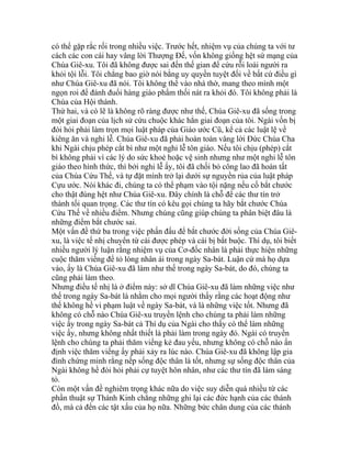 có thể gặp rắc rối trong nhiều việc. Trước hết, nhiệm vụ của chúng ta với tư
cách các con cái hay vâng lời Thượng Đế, vốn không giống hệt sứ mạng của
Chúa Giê-xu. Tôi đã không được sai đến thế gian để cứu rỗi loài người ra
khỏi tội lỗi. Tôi chẳng bao giờ nói bằng uy quyền tuyệt đối về bất cứ điều gì
như Chúa Giê-xu đã nói. Tôi không thể vào nhà thờ, mang theo mình một
ngọn roi để đánh đuổi hàng giáo phẩm thối nát ra khỏi đó. Tôi không phải là
Chúa của Hội thánh.
Thứ hai, và có lẽ là không rõ ràng được như thế, Chúa Giê-xu đã sống trong
một giai đoạn của lịch sử cứu chuộc khác hẳn giai đoạn của tôi. Ngài vốn bị
đòi hỏi phải làm trọn mọi luật pháp của Giáo ước Cũ, kể cả các luật lệ về
kiêng ăn và nghi lễ. Chúa Giê-xu đã phải hoàn toàn vâng lời Đức Chúa Cha
khi Ngài chịu phép cắt bì như một nghi lễ tôn giáo. Nếu tôi chịu (phép) cắt
bì không phải vì các lý do sức khoẻ hoặc vệ sinh nhưng như một nghi lễ tôn
giáo theo hình thức, thì bởi nghi lễ ấy, tôi đã chối bỏ công lao đã hoàn tất
của Chúa Cứu Thế, và tự đặt mình trở lại dưới sự nguyền rủa của luật pháp
Cựu ước. Nói khác đi, chúng ta có thể phạm vào tội nặng nếu cố bắt chước
cho thật đúng hệt như Chúa Giê-xu. Đây chính là chỗ để các thư tín trở
thành tối quan trọng. Các thư tín có kêu gọi chúng ta hãy bắt chước Chúa
Cứu Thế về nhiều điểm. Nhưng chúng cũng giúp chúng ta phân biệt đâu là
những điểm bắt chước sai.
Một vấn đề thứ ba trong việc phấn đấu để bắt chước đời sống của Chúa Giê-
xu, là việc tế nhị chuyển từ cái được phép và cái bị bắt buộc. Thí dụ, tôi biết
nhiều người lý luận rằng nhiệm vụ của Cơ-đốc nhân là phải thực hiện những
cuộc thăm viếng để tỏ lòng nhân ái trong ngày Sa-bát. Luận cứ mà họ dựa
vào, ấy là Chúa Giê-xu đã làm như thế trong ngày Sa-bát, do đó, chúng ta
cũng phải làm theo.
Nhưng điều tế nhị là ở điểm này: sở dĩ Chúa Giê-xu đã làm những việc như
thế trong ngày Sa-bát là nhằm cho mọi người thấy rằng các hoạt động như
thế không hề vi phạm luật về ngày Sa-bát, và là những việc tốt. Nhưng đã
không có chỗ nào Chúa Giê-xu truyền lệnh cho chúng ta phải làm những
việc ấy trong ngày Sa-bát cả Thí dụ của Ngài cho thấy có thể làm những
việc ấy, nhưng không nhất thiết là phải làm trong ngày đó. Ngài có truyền
lệnh cho chúng ta phải thăm viếng kẻ đau yếu, nhưng không có chỗ nào ấn
định việc thăm viếng ấy phải xảy ra lúc nào. Chúa Giê-xu đã không lập gia
đình chứng minh rằng nếp sống độc thân là tốt, nhưng sự sống độc thân của
Ngài không hề đòi hỏi phải cự tuyệt hôn nhân, như các thư tín đã làm sáng
tỏ.
Còn một vấn đề nghiêm trọng khác nữa do việc suy diễn quá nhiều từ các
phần thuật sự Thánh Kinh chẳng những ghi lại các đức hạnh của các thánh
đồ, mà cả đến các tật xấu của họ nữa. Những bức chân dung của các thánh
 