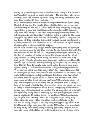 việc sự vật y như chúng xuất hiện dưới mắt trần của chúng ta. Khi các trước
giả Thánh kinh mô tả vũ trụ quanh mình, các vị đều làm việc ấy căn cứ vào
diện mạo, cách xuất hiện bên ngoài của chúng, chứ không phải là theo một
quan điểm khoa học kỹ thuật chính xác.
Đã có biết bao nhiêu cuộc tranh luận sôi động nổ ra trên vấnđ ề phải chăng
Thánh Kinh dạy rằng Địa cầu chứ không phải là mặt trời mới là trung tâm
của thái dương hệ. Nên nhớ là Galileo đã bị dứt phép thông công vì ông dạy
rằng mặt trời là trung tâm của thái dương hệ, chống lại mà Hội thánh đã
chấp nhận. Điều này tạo ra một cơn khủng hoảng nghiêm trọng liên hệ đến
tính cách đáng tin của Kinh điển. Thế nhưng, chúng ta chẳng tìm đâu cho ra
trong phần dạy dỗ của Kinh điển một câu bảo rằng Địa cầu là trung tâm của
thái dương hệ. Điều chắc chắn là trong thể văn thuật sự, mặt trời được mô tả
là di chuyển trên bầu trời. Đó là cách mà nó xuất hiện đối với người thượng
cổ, mà đó cũng là cách nó xuất hiện ngày nay.
Tôi hơi buồn cười khi thấy chuyện pha lẫn ngôn ngữ kỹ thuật và ngôn ngữ
mô ả hiện tượng trong thế giới khoa học hiện đại của chúng ta. Hãy nghĩ đến
bản phúc trình về thời tiết mỗi tối. Trong thành phố chúng ta, có bản tin dự
báo thời tiết mà cũng có tin tức khí tượng. Các chuyên gia về thời tiết sử
dụng nhiều đồ thị chằng chịt với những tấm bản đồ có nhiều danh từ kỹ
thuật rắc rối. Tôi nghe về những trung tâm áp cao và những vùng không khí
bị nhiễu loạn có xoáy lốc. Tôi được biết cấp độ của gió và áp suất phong vũ
biểu. Thời tiết được dự báo cho ngày mai là những thương số giảm áp đột
ngột có thể xảy ra. Thế rồi đến cuối bản tin, tôi nghe xướng ngôn viên nói:
“Ngày mai mặt trời sẽ mọc hồi 6 giờ 45 phút”. Tôi vô cùng kinh ngạc. Thế
tôi có nên gọi điện thoại cho đài truyền hình và phản đối cái âm mưu rõ ràng
muốn tái lập thuyết địa cầu là trung tâm của thái dương hệ đó hay không?
Tôi có nên phản đối sự gian dối và sai lầm của bản tin dự báo thời tiết vì
xướng ngôn viên bảo là mặt trời mọc hay không? Đã có chuyện gì xảy ra ở
đây? Khi chúng ta hãy còn nói là mặt trời lặn và mặt trời mọc, là chúng ta
đang nói theo cách nhìn thấy theo bề ngoài, theo cách y như sự vật xuất hiện,
thì chẳng ai bảo là chúng ta nói dối cả. Bạn có tưởng tượng nổi là mình có
thể đọc trong nhiều phần thuật sự của sách IISử ký nhiều cách mô tả thế giới
bên ngoài bằng những danh từ khí tương học như áp suất phong vũ biểu và
thương số giảm áp đột ngột có thể xảy ra, hay không? Nếu chúng ta muốn
đọc các phần thuật sự trong Thánh kinh dường như là đọc chúng trong
những sách giáo khoa về khoa học, chúng ta sẽ gặp nhiều rắc rối đấy.
Nói như thế không có nghĩa là bảo rằng trong những phần dạy dỗ của Kinh
điển không có gì liên quan nhiều đến các vấn đề khoa học lẽ tất nhiên là có,
và trong những chỗ như thế, chúng ta thường gặp những xung đột thật sự
trong các vấn đề về tâm lý học và các lý thuyết sinh học về cõi thiên nhiên
 