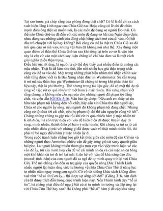 Tại sao trước giả chép rằng cửa phòng đóng thật chặt? Có lẽ là để chỉ ra cách
xuất hiện đáng kinh ngạc của Chúa Giê-xu. Hoặc cũng có lẽ chỉ để nhấn
mạnh điều ông thật sự muốn nói, là các môn đệ đang sợ người Do-thái. Có
thể nào Chúa Giê-xu đã đến với các môn đệ đang sợ hãi của Ngài chen chúc
nhau đàng sau những cánh cửa đóng chặt bằng cách mở cửa đi vào, rồi bắt
đầu trò chuyện với họ hay không? Rồi cũng có thể là thật ra Chúa Giê-xu đã
trôi qua cửa sổ mà vào, nhưng văn bản đã không nói như thế. Xây dựng một
quan điểm về thân thể Chúa Giê-xu sau khi sống lại trên cơ sở là văn bản
này là căn cứ vào một cách suy luận chẳng có chi bảo đảm và là một cách
giải nghĩa thiếu thận trọng.
Điều hết sức rõ ràng, là người ta có thể đọc thấy quá nhiều điều từ những cái
mặc nhiên. Thật là dễ làm như thế, đến nỗi nhiều học giả thận trọng nhất
cũng có thể sa vào đó. Một trong những phát biểu nhằm thú nhận chính xác
nhất từng được viết ra là Bài Xưng nhận đức tin Westminster. Sự cẩn trọng
tỉ mỉ mà các thần học gia Westminter đã chứng tỏ trong khi phác thảo tài
liệu này, thật là phi thường. Thế nhưng trong tài liệu gốc, đã có một thí dụ rõ
ràng về việc rút ra quá nhiều từ một hàm ý mặc nhiên. Bài xưng nhận viết
rằng chúng ta không nên cầu nguyện cho những người đã phạm tội đáng
chết, và viện dẫn IGi1Ga 5:16. Văn bản ấy chép: “Nếu anh em thấy có tín
hữu nào phạm tội không đến nỗi chết, hãy cầu xin Chúa tha thứ người ấy,
Chúa sẽ cho người ấy sống, nếu người đó không phạm tội đáng chết. Nhưng
cũng có tội đưa tới cái chết, nếu họ phạm tội đó thì cầu nguyện cũng vô ích”.
Chẳng những chúng ta gặp rắc rối khi rút ra quá nhiều hàm ý mặc nhiên từ
Kinh điển, mà còn trực diện với vấn đề biến điều đã được truyền dạy rõ
ràng, minh nhiên, thành điều có hàm ý mặc nhiên. Khi chúng ta rút ra từ cái
mặc nhiên điều gì trái với những gì đã được vạch rõ thật minh nhiên rồi, thì
phải từ bỏ ngay điều hàm ý mặc nhiên ấy đi.
Trong cuộc tranh luận chẳng bao giờ kết thúc giữa các môn đệ của Calvin và
những người theo Arminius, nhiều vấn đề gây sóng gió cứ xoay quanh giữa
hai phe. Là người không muốn tham gia trọn vẹn vào việc tranh luận về các
vấn đề ấy, tôi xin minh hoạ vấn đề về cái minh nhiên và cái mặc nhiên bằng
một khó khăn cứ trở đi trở lại mãi. Liên hệ với vấn đề khả năng đạo đức
(moral: tinh thần) của con người đã sa ngã để tự mình quay trở lại với Chúa
Cứu Thế mà chẳng cần đến sự trợ giúp của quyền năng Đức Thánh Linh
nhiều người lập luận rằng việc tự hướng về phía Chúa Cứu Thế là năng lực
tự nhiên nằm ngay trong con người. Có vô số những khúc sách không đếm
xuể như “hễ ai tin Con ấy... thì được sự sống đời đời” (Giăng 316, bản dịch
cũ) đã được trích dẫn trong cuộc tranh luận này. Nếu Thánh kinh dạy “hễ ai
tin”, há chẳng phải điều đó ngụ ý bất cứ ai tự mình tin tưởng và đáp ứng lại
với Chúa Cứu Thế hay sao? Há không phải “hễ ai” hàm ý đề cập khả năng
 