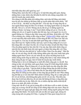 tinh thần (đaọ đức) phổ quát hay sao?
Những khúc sách như thế có thể gợi ý về một khả năng phổ quát, nhưng
những hàm ý mặc nhiên như thế phải bị chối bỏ nếu chúng xung khắc với
một lời truyền dạy mình nhiều.
Xin chúng ta bắt đầu phân tích những khúc sách như thế bằng cách dành
trọn thì giờ cho những gì đã được thật sự truyền phán thật minh nhiên. “Hễ
ai tin Con ấy... thì được sự sống đời đời”. Câu này dạy rõ ràng rằng tất cả
mọi người thuộc hạng tín hữu (A) sẽ thuộc vào hạng người được sự sống đời
đời (B). Tất cả A, sẽ là B. Nhưng câu ấy đã nói gì về những người tin;
những ai thuộc vào hạng A này? Tuyệt nhiên chẳng nói gì cả. Câu ấy đã
chẳng nói chi cả về người tin phải như thế nào, hay ai là người tin và ai là
người không tin. Chúng ta đọc thấy trong một chỗ khác, Kinh điển viết “Nếu
Cha ta không cho, chẳng ai đến cùng ta được” (GiGa 6:65). Khúc sách này
có nói một điều thật minh nhiên về khả năng để đến với Chúa Cứu Thế của
con người ta. Câu này là một phủ định quát bằng một vế thêm vào nhằm
mục đích loại trừ. Nghĩa là khúc sách này vạch rõ rằng chẳng hề có ai (có
khả năng) đến với chúa Cứu thế, rồi vế loại trừ chép: trừ phi khi Đức Chúa
Cha cho phép người ấy làm như thế. Câu này dạy thật minh nhiên rằng có
một đòi hỏi cần thiết trước khi một người có được khả năng đến với Chúa
Cứu Thế. Đòi hỏi cần thiết đó là “miễn là Đức Chúa Cha cho phép”. Một lần
nữa, tôi xin nói rằng vấn đề ở đây không nhằm giàn xếp cuộc tranh luận giữa
những người theo Calvin với các môn đệ của Arius mà đúng hơn là chỉ
nhằm chứng minh rằng tại điểm này, những điều hàm ý mặc nhiên không thể
được dùng để gây trở ngại, làm trì hoãn lời truyền dạy minh nhiên.
Những hàm ý rút ra từ nhữngcâu so sánh đối chiếu cũng gây ra vấn đề. Xin
chúng ta hãy xét một khúc sách quen thuộc trong ICổ-linh từng khiến nhiều
người vấp phạm. Phao-lô đang nói về các đức hạnh của nếp sống độc thân
và đời sống có gia đình. “Lập gia đình là đúng không lập gia đình lại đúng
hơn” (ICo1Cr 7:38). Đã có bao nhiêu lần rồi, bạn được nghe thiên hạ bảo
rằng Phao-lô chống lại hôn nhân và bảo rằng lập gia đình là xấu? Phải chăng
ông đã thật sự có nói như thế? Hiển nhiên là không. Ông chỉ so sánh giữa cái
tốt với cái tốt hơn, chứ không phải giữa cái tốt với cái xấu. Nếu điều này
được bảo là tốt hơn điều kia, thì nói như thế không hề hàm ý rằng điều này
là tốt còn điều kia là xấu. Điều tốt vốn có nhiều cấp bậc nhiều trình độ để
đem ra so sánh, đối chiếu với nhau.
Cùng một vấn đề về các giá trị tương đối có thể đem ra để so sánh với nhau
cũng xảy ra trong vấn đề nói tiếng lạ hồi những thập niên sáu mươi. Phao-lô
viết: “Người nói ngoại ngữ gây dựng cho mình, nhưng người giảng lời Chúa
gây dựng Hội thánh. Tôi muốn mỗi anh em đều nói ngoại ngữ, nhưng tôi
càng mong anh em giảng lời Chúa, vì giảng lời Chúa quan trọng hơn nói
 