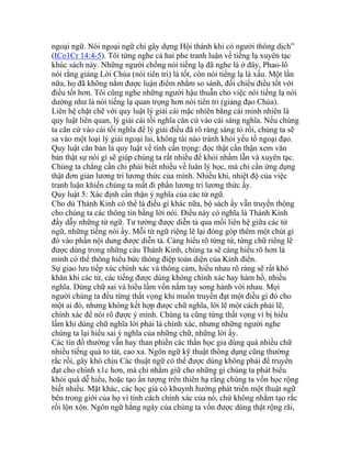 ngoại ngữ. Nói ngoại ngữ chỉ gây dựng Hội thánh khi có người thông dịch”
(ICo1Cr 14:4-5). Tôi từng nghe cả hai phe tranh luận về tiếng lạ xuyên tạc
khúc sách này. Những người chống nói tiếng lạ đã nghe là ở đây, Phao-lô
nói rằng giảng Lời Chúa (nói tiên tri) là tốt, còn nói tiếng lạ là xấu. Một lần
nữa, họ đã không nắm được luận điểm nhằm so sánh, đối chiếu điều tốt với
điều tốt hơn. Tôi cũng nghe những người hậu thuẫn cho việc nói tiếng lạ nói
dường như là nói tiếng lạ quan trọng hơn nói tiên tri (giảng đạo Chúa).
Liên hệ chặt chẽ với quy luật lý giải cái mặc nhiên bằng cái minh nhiên là
quy luật liên quan, lý giải cái tối nghĩa căn cứ vào cái sáng nghĩa. Nếu chúng
ta căn cứ vào cái tối nghĩa để lý giải điều đã rõ ràng sáng tỏ rồi, chúng ta sẽ
sa vào một loại lý giải ngoại lai, không tài nào tránh khỏi yếu tố ngoại đạo.
Quy luật căn bản là quy luật về tính cẩn trọng: đọc thật cẩn thận xem văn
bản thật sự nói gì sẽ giúp chúng ta rất nhiều để khỏi nhầm lẫn và xuyên tạc.
Chúng ta chẳng cần chi phải biết nhiều về luân lý học, mà chỉ cần ứng dụng
thật đơn giản lương tri lương thức của mình. Nhiều khi, nhiệt độ của việc
tranh luận khiến chúng ta mất đi phần lương tri lương thức ấy.
Quy luật 5: Xác định cẩn thận ý nghĩa của các từ ngữ.
Cho dù Thánh Kinh có thể là điều gì khác nữa, bộ sách ấy vẫn truyền thông
cho chúng ta các thông tin bằng lời nói. Điều này có nghĩa là Thánh Kinh
đầy dẫy những từ ngữ. Tư tưởng được diễn tả qua mối liên hệ giữa các từ
ngữ, những tiếng nói ấy. Mỗi từ ngữ riêng lẽ lại đóng góp thêm một chút gì
đó vào phần nội dung được diễn tả. Càng hiểu rõ từng từ, từng chữ riêng lẽ
được dùng trong những câu Thánh Kinh, chúng ta sẽ càng hiểu rõ hơn là
mình có thể thông hiểu bức thông điệp toàn diện của Kinh điển.
Sự giao lưu tiếp xúc chính xác và thông cảm, hiểu nhau rõ ràng sẽ rất khó
khăn khi các từ, các tiếng được dùng không chính xác hay hàm hồ, nhiều
nghĩa. Dùng chữ sai và hiểu lầm vốn nắm tay song hành với nhau. Mọi
người chúng ta đều từng thất vọng khi muốn truyền đạt một điều gì đó cho
một ai đó, nhưng không kết hợp được chữ nghĩa, lời lẽ một cách phải lẽ,
chính xác để nói rõ được ý mình. Chúng ta cũng từng thất vọng vì bị hiểu
lấm khi dùng chữ nghĩa lời phải là chính xác, nhưng những người nghe
chúng ta lại hiểu sai ý nghĩa của những chữ, những lời ấy.
Các tín đồ thường vẫn hay than phiền các thần học gia dùng quá nhiều chữ
nhiều tiếng quá to tát, cao xa. Ngôn ngữ kỹ thuật thông dụng cũng thường
rắc rối, gây khó chịu Các thuật ngữ có thể được dùng không phải để truyền
đạt cho chính x1c hơn, mà chỉ nhằm giữ cho những gì chúng ta phát biểu
khỏi quá dễ hiểu, hoặc tạo ấn tượng trên thiên hạ rằng chúng ta vốn học rộng
biết nhiều. Mặt khác, các học giả có khuynh hướng phát triển một thuật ngữ
bên trong giới của họ vì tính cách chính xác của nó, chứ không nhằm tạo rắc
rối lộn xộn. Ngôn ngữ hằng ngày của chúng ta vốn được dùng thật rộng rãi,
 