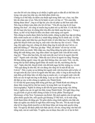 sao cho lời nói của chúng ta có nhiều ý nghĩa quá co dãn để có thể hữu ích
trong việc giao lưu tiếp xúc cần thiết phải chính xác.
Chúng ta có thể thấy ưu điểm của thuật ngữ trong lãnh vực y học, tuy lắm
khi rất chán nản về nó. Nếu tôi bị bệnh và nói với bác sĩ: “Tôi cảm thấy
không được khoẻ”, ông ta sẽ lập tức yêu cầu tôi phải cụ thể hơn một chút.
Nếu ông ta khám toàn diện cho tôi rồi bảo: “Vấn đề của ông là rối loạn
đường tiêu hoá”, tôi cũng sẽ muốn ông ta phải nói cụ thể hơn. Có đủ thứ vấn
đề rối loạn tiêu hoá, từ chứng khó tiêu đến căn bệnh ung thư nan y. Trong y
khoa, cụ thể và kỹ thuật là điều cứu được sinh mạng con người.
Nếu chúng ta muốn được thiên hạ hiểu mình, chúng ta phải học tập nói đúng
điều mình muốn nói và diễn tả ý mình bằng những lời lẽ chính xác. Có lần
tôi được nghe một thần học gia thuyết trình về nền thần học Cải chánh. Đến
giữa bài thuyết trình của ông ta, một sinh viên đưa tay lên và no1i: “Thưa
ông, khi nghe ông nói, chúng tôi đoán rằng ông là môn đệ của Calvin, có
phải thế không ạ?” Nhà học giả đáp: “Phải, tất nhiên” rồi trở lại với bài
thuyết trình của mình. Một chặp sau, ông bỗng dừng lại giữa một câu nói và
bằng đôi mắt thông cảm, ông nhìn chăm vào người sinh viên đã hỏi mình.
ông hỏi: “Theo như bạn hiểu, thì một môn đệ của Calvin là người như thế
nào?” Người sinh viên đáp: “Môn đệ của Calvin là người tin rằng Thượng
Đế đưa những người vùng vẫy gào thét không chịu vào nước Trời, vào đó,
trong khi lại đuổi những người khác rất muốn vào đó, mà không cho họ
vào”. Nghe như thế, thuyết trình viên đã kinh ngạc há hốc miệng ra, và nói:
“Nếu quả đúng là như thế, thì xin đừng cho rằng tôi là một đồ đệ của
Calvin”. Nếu vị giáo sư nọ không hỏi người sinh viên kia kém anh ta hiểu về
từ ngữ môn đệ của Calvin là người như thế nào, chắc vì ông ta đã truyền đạt
một điều gì đó khác hẳn với điều ông ta muốn nói, vì cớ người sinh viên đã
hiểu sai các từ ngữ mà ông ta đã dùng. Loại sự việc như thế có thể xảy ra và
đã thật sự xảy ra khi chúng ta nghiên cứu Thánh Kinh.
Có lẽ tiến bộ quan trọng nhất trong giới học giả Thánh Kinh mà chúng ta
được thấy trong thế kỷ thứ hai mươi, là trong lãnh vực từ ngữ học
(lexicography). Nghĩa là chúng ta đã tiến bộ quan trọng trong việc thông
hiểu ý nghĩa của các từ ngữ tìm thấy trong Thánh Kinh. Tôi nghĩ rằng công
cụ giải kinh có giá trị nhất chúng ta hiện có là tác phẩm Theological
Dictionary of the New Testament của Kittel. Bộ sách nghiên cứu từ ngữ này
gồm nhiều quyển lớn, mỗi quyển giá khoảng 25 Mỹ kim, và là một công
trình tham khảo rất đáng giá. Nó gồm nhiều công trình nghiên cứu thật cẩn
thận cái nghĩa của nhiều từ ngữ then chốt trong Tân ước. Thí dụ một từ ngữ
như kể là công chính (justify) có thể được khảo sát trong một quyển riêng
biệt. Từ ngữ ấy đã được phân tích thật cặn kẽ, rốt ráo, trong từng văn bản nổi
tiếng một, mà nó xuất hiện. Ý nghĩa của nó được theo dõi và vẽ lại từ thời
 