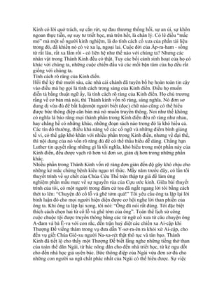 Kinh có lời quở trách, sự cắn rứt, sự đau thương thống hối, sự an ủi, sự khôn
ngoan thực tiễn, sự suy tư triết học, mà trên hết, là chân lý. Có lẽ điều “mắc
mỏ” mà một số người kinh nghiệm, là do tính cách cổ xưa của phần tài liệu
trong đó, đã khiến nó có vẻ xa lạ, ngoại lai. Cuộc đời của Áp-ra-ham - sống
từ rất lâu, rất xa lắm rồi - có liên hệ như thế nào với chúng ta? Nhưng các
nhân vật trong Thánh Kinh đều có thật. Tuy các bối cảnh sinh hoạt của họ có
khác với chúng ta, những cuộc chiến đấu và các mối bận tâm của họ đều rất
giống với chúng ta.
Tính cách rõ ràng của Kinh điển.
Hồi thế kỷ thứ mười sáu, các nhà cải chánh đã tuyên bố họ hoàn toàn tin cậy
vào điều mà họ gọi là tính cách trong sáng của Kinh điển. Điều họ muốn
diễn tả bằng thuật ngữ ấy, là tính cách rõ ràng của Kinh điển. Họ chủ trương
rằng về cơ bản mà nói, thì Thánh kinh vốn rõ ràng, sáng nghĩa. Nó đơn sơ
dung dị vừa đủ để bất luậnmột người biết (đọc) chữ nào cũng có thể hiểu
được bức thông điệp căn bản mà nó muốn truyền thông. Noi như thế không
có nghĩa là bảo rằng mọi thành phần trong Kinh điển đều rõ ràng như nhau,
hay chẳng hề có những khúc, những đoạn sách nào trong đó là khó hiểu cả.
Các tín đồ thường, thiếu khả năng về các cổ ngữ và những điểm bình giảng
tế vi, có thể gặp khó khăn với nhiều phần trong Kinh điển, nhưng về đại thể,
thì nội dung của nó vốn rõ ràng đủ để có thể thấu hiểu dễ dàng. Chẳng hạn
Luther tin quyết rằng những gì là tối nghĩa, khó hiểu trong một phần này của
Kinh điển, đều được vạch rõ hơn và đơn sơ, giản dị hơn trong những phần
khác.
Nhiều phần trong Thánh Kinh vốn rõ ràng đơn giản đến độ gây khó chịu cho
những kẻ mắc chứng bệnh kiêu ngạo trí thức. Mấy năm trước đây, có lần tôi
thuyết trình về sự chết của Chúa Cứu Thế trên thập tự giá để làm ứng
nghiệm phần mẫu mực về sự nguyền rủa của Cựu ước kinh. Giữa bài thuyết
trình của tôi, có một người trong đám cử tọa đã ngắt ngang lời tôi bằng cách
thét to lên: “Chuyện đó cổ lỗ và ghê tởm quá!” Tôi yêu cầu ông ta lặp lại lời
bình luận đó cho mọi người hiện diện được cơ hội nghe lời than phiền của
ông ta. Khi ông ta lặp lại xong, tôi nói: “Ông đã nói rất đúng. Tôi đặc biệt
thích cách chọn hai từ cổ lỗ và ghê tởm của ông”. Toàn thể lịch sử công
cuộc chuộc tội được truyền thông bằng các từ ngữ cổ xưa từ câu chuyện ông
A-đam và bà Ê-va với con rắc, đến trận huỷ diệt các chiến xa Ai-cập khi
Thượng Đế viếng thăm trong vụ đưa dẫn Y-sơ-ra-ên ra khỏi xứ Ai-cập, cho
đến vụ giết Chúa Giê-xu người Na-xa-rét thật thô tục và tàn bạo. Thánh
Kinh đã tiết lộ cho thấy một Thượng Đế biết lắng nghe những tiếng thở than
của toàn thể dân Ngài, từ bác nông dân cho đến nhà triết học, từ kẻ ngu dốt
cho đến nhà học giả uyên bác. Bức thông điệp của Ngài vừa đơn sơ đủ cho
những con người sa ngã chất phác nhất của Ngài có thể hiểu được. Sự việc
 