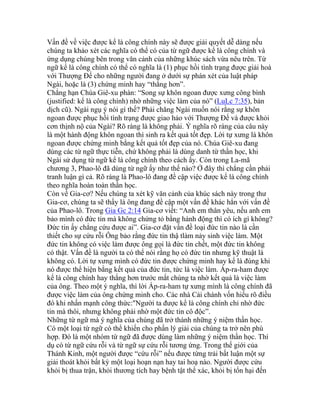 Vấn đề về việc được kể là công chính này sẽ được giải quyết dễ dàng nếu
chúng ta khảo xét các nghĩa có thể có của từ ngữ được kể là công chính và
ứng dụng chúng bên trong văn cảnh của những khúc sách vừa nêu trên. Từ
ngữ kể là công chính có thể có nghĩa là (1) phục hồi tình trạng được giải hoà
với Thượng Đế cho những người đang ở dưới sự phán xét của luật pháp
Ngài, hoặc là (3) chứng minh hay “thắng hơn”.
Chẳng hạn Chúa Giê-xu phán: “Song sự khôn ngoan được xưng công bình
(justified: kể là công chính) nhờ những việc làm của nó” (LuLc 7:35), bản
dịch cũ). Ngài ngụ ý nói gì thế? Phải chăng Ngài muốn nói rằng sự khôn
ngoan được phục hồi tình trạng được giao hảo với Thượng Đế và được khỏi
cơn thịnh nộ của Ngài? Rõ ràng là không phải. Ý nghĩa rõ ràng của câu này
là một hành động khôn ngoan thì sinh ra kết quả tốt đẹp. Lời tự xưng là khôn
ngoan được chứng minh bằng kết quả tốt đẹp của nó. Chúa Giê-xu đang
dùng các từ ngữ thực tiễn, chứ không phải là dùng danh từ thần học, khi
Ngài sử dụng từ ngữ kể là công chính theo cách ấy. Còn trong La-mã
chương 3, Phao-lô đã dùng từ ngữ ấy như thế nào? Ở đây thì chẳng cần phải
tranh luận gì cả. Rõ ràng là Phao-lô đang đề cập việc được kể là công chính
theo nghĩa hoàn toàn thần học.
Còn về Gia-cơ? Nếu chúng ta xét kỹ văn cảnh của khúc sách này trong thư
Gia-cơ, chúng ta sẽ thấy là ông đang đề cập một vấn đề khác hẳn với vấn đề
của Phao-lô. Trong Gia Gc 2:14 Gia-cơ viết: “Anh em thân yêu, nếu anh em
bảo mình có đức tin mà không chứng tỏ bằng hành động thì có ích gì không?
Đức tin ấy chẳng cứu được ai”. Gia-cơ đặt vấn đề loại đức tin nào là cần
thiết cho sự cứu rỗi Ông bảo rằng đức tin thậ tlàm nảy sinh việc làm. Một
đức tin không có việc làm được ông gọi là đức tin chết, một đức tin không
có thật. Vấn đề là người ta có thể nói rằng họ có đức tin nhưng kỹ thuật là
không có. Lời tự xưng mình có đức tin được chứng minh hay kể là đúng khi
nó được thể hiện bằng kết quả của đức tin, tức là việc làm. Áp-ra-ham được
kể là công chính hay thắng hơn trước mắt chúng ta nhờ kết quả là việc làm
của ông. Theo một ý nghĩa, thì lời Áp-ra-ham tự xưng mình là công chính đã
được việc làm của ông chứng minh cho. Các nhà Cải chánh vốn hiểu rõ điều
đó khi nhấn mạnh công thức:"Người ta được kể là công chính chỉ nhờ đức
tin mà thôi, nhưng không phải nhờ một đức tin cô độc”.
Những từ ngữ mà ý nghĩa của chúng đã trở thành những ý niệm thần học.
Có một loại từ ngữ có thể khiến cho phần lý giải của chúng ta trở nên phù
hợp. Đó là một nhóm từ ngữ đã được dùng làm những ý niệm thần học. Thí
dụ có từ ngữ cứu rỗi và từ ngữ sự cứu rỗi tương ứng. Trong thế giới của
Thánh Kinh, một người được “cứu rỗi” nếu được từng trải bất luận một sự
giải thoát khỏi bất kỳ một loại hoạn nạn hay tai hoạ nào. Người được cứu
khỏi bị thua trận, khỏi thương tích hay bệnh tật thể xác, khỏi bị tổn hại đến
 