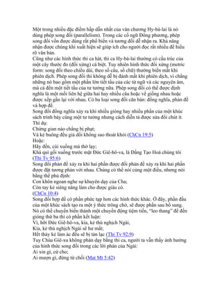 Một trong nhiều đặc điểm hấp dẫn nhất của văn chương Hy-bá-lai là nó
dùng phép song đối (parallelism). Trong các cổ ngữ Đông phương, phép
song đối vốn được dùng rất phổ biến và tương đối dễ nhận ra. Khả năng
nhận được chúng khi xuất hiện sẽ giúp ích cho người đọc rất nhiều để hiểu
rõ văn bản.
Cũng như các hình thức thi ca hát, thi ca Hy-bá-lai thường có cấu trúc của
một cây thước đo (đối xứng) cá biệt. Tuy nhiên hình thức đối xứng (metric
form: song đối theo chiều dài, theo số câu, số chữ) thường biến mất khi
phiên dịch. Phép song đối thì không dễ bị đánh mất khi phiên dịch, vì chẳng
những nó bao gồm một phần lớn tiết tấu của các từ ngữ và các nguyên âm,
mà cả đến một tiết tấu của tư tưởng nữa. Phép song đối có thể được định
nghĩa là một mối liên hệ giữa hai hay nhiều câu hoặc vế giống nhau hoặc
được xếp gần lại với nhau. Có ba loại song đối căn bản: đồng nghĩa, phản đề
và hợp đề.
Song đối đồng nghĩa xảy ra khi nhiều giòng hay nhiều phần của một khúc
sách trình bày cùng một tư tưởng nhưng cách diễn tả được sửa đổi chút ít.
Thí dụ:
Chứng gian nào chẳng bị phạt;
Và kẻ buông đều giả dối không sao thoát khỏi (ChCn 19:5)
Hoặc:
Hãy đến, cúi xuống mà thờ lạy;
Khá quì gối xuống trước mặt Đức Giê-hô-va, là Đấng Tạo Hoá chúng tôi
(Thi Tv 95:6)
Song đối phản đề xảy ra khi hai phần được đối phản đề xảy ra khi hai phần
được đặt tương phản với nhau. Chúng có thể nói cùng một điều, nhưng nói
bằng thể phủ định:
Con khôn ngoan nghe sự khuyên dạy của Cha;
Còn tay kẻ siêng năng làm cho được giàu có.
(ChCn 10:4)
Song đối hợp đề có phần phức tạp hơn các hình thức khác. Ở đây, phần đầu
của một khúc sách tạo ra một ý thức trông chờ, sẽ được phần sau bổ sung.
Nó có thể chuyển biến thành một chuyển động tiệm tiến, “leo thang” để đến
giòng thứ ba thì có phần kết luận:
Vì, hỡi Đức Giê-hô-va, kìa, kẻ thù nghịch Ngài,
Kìa, kẻ thù nghịch Ngài sẽ hư mất;
Hết thảy kẻ làm ác đều sẽ bị tản lạc (Thi Tv 92:9)
Tuy Chúa Giê-xu không phán dạy bằng thi ca, người ta vẫn thấy ảnh hưởng
của hình thức song đối trong các lời phán của Ngài:
Ai xin gì, cứ cho;
Ai mượn gì, đừng từ chối (Mat Mt 5:42)
 