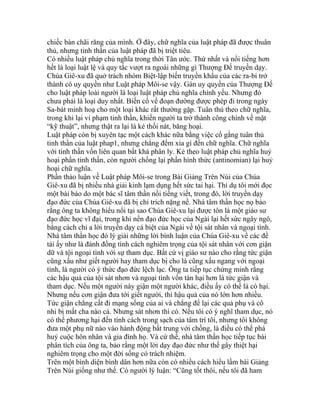 chiếc bàn chãi răng của mình. Ở đây, chữ nghĩa của luật pháp đã được thuân
thủ, nhưng tinh thần của luật pháp đã bị triệt tiêu.
Có nhiều luật pháp chủ nghĩa trong thời Tân ước. Thứ nhất và nổi tiếng hơn
hết là loại luật lệ và quy tắc vượt ra ngoài những gì Thượng Đế truyền dạy.
Chúa Giê-xu đã quở trách nhóm Biệt-lập biến truyền khẩu của các ra-bi trở
thành có uy quyền như Luật pháp Môi-se vậy. Gán uy quyền của Thượng Đế
cho luật pháp loài người là loại luật pháp chủ nghĩa chính yếu. Nhưng đó
chưa phải là loại duy nhất. Biến cố về đoạn đường được phép đi trong ngày
Sa-bát minh hoạ cho một loại khác rất thường gặp. Tuân thủ theo chữ nghĩa,
trong khi lại vi phạm tinh thần, khiến người ta trở thành công chính về mặt
“kỹ thuật”, nhưng thật ra lại là kẻ thối nát, băng hoại.
Luật pháp còn bị xuyên tạc một cách khác nữa bằng việc cố gắng tuân thủ
tinh thần của luật phap1, nhưng chẳng đếm xỉa gì đến chữ nghĩa. Chữ nghĩa
với tinh thần vốn liên quan bất khả phân ly. Kẻ theo luật pháp chủ nghĩa huỷ
hoại phần tinh thần, còn người chống lại phần hình thức (antinomian) lại huỷ
hoại chữ nghĩa.
Phần thảo luận về Luật pháp Môi-se trong Bài Giảng Trên Núi của Chúa
Giê-xu đã bị nhiều nhà giải kinh lạm dụng hết sức tai hại. Thí dụ tôi mới đọc
một bài báo do một bác sĩ tâm thần nổi tiếng viết, trong đó, lời truyền dạy
đạo đức của Chúa Giê-xu đã bị chỉ trích nặng nề. Nhà tâm thần học nọ bảo
rằng ông ta không hiểu nổi tại sao Chúa Giê-xu lại được tôn là một giáo sư
đạo đức học vĩ đại, trong khi nến đạo đức học của Ngài lại hết sức ngây ngô,
bằng cách chỉ a lời truyền dạy cá biệt của Ngài về tội sát nhân và ngoại tình.
Nhà tâm thần học đó lý giải những lời bình luận của Chúa Giê-xu về các đề
tài ấy như là đánh đồng tính cách nghiêm trọng của tội sát nhân với cơn giận
dữ và tội ngoại tình với sự tham dục. Bất cứ vị giáo sư nào cho rằng tức giận
cũng xấu như giết người hay tham dục bị cho là cũng xấu ngang với ngoại
tình, là người có ý thức đạo đức lệch lạc. Ông ta tiếp tục chứng minh rằng
các hậu quả của tội sát nhơn và ngoại tình vốn tàn hại hơn là tức giận và
tham dục. Nếu một người này giận một người khác, điều ấy có thể là có hại.
Nhưng nếu cơn giận đưa tới giết người, thì hậu quả của nó lớn hơn nhiều.
Tức giận chẳng cất đi mạng sống của ai và chẳng để lại các quả phụ và cô
nhi bị mất cha nào cả. Nhưng sát nhơn thì có. Nếu tôi có ý nghĩ tham dục, nó
có thể phương hại đến tính cách trong sạch của tâm trí tôi, nhưng tôi không
đưa một phụ nữ nào vào hành động bất trung với chồng, là điều có thể phá
huỷ cuộc hôn nhân và gia đình họ. Và cứ thế, nhà tâm thần học tiếp tục bài
phân tích của ông ta, bảo rằng một lời dạy đạo đức như thế gây thiệt hại
nghiêm trọng cho một đời sống có trách nhiệm.
Trên một bình diện bình dân hơn nữa còn có nhiều cách hiểu lầm bài Giảng
Trên Núi giống như thế. Có người lý luận: “Cũng tốt thôi, nếu tôi đã ham
 