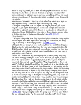 muốn bà (hay ông) ta rồi, mà vì dưới mắt Thượng Đế, ham muốn tức là đã
phạm tội rồi, thế thì tôi cứ tiến lên để phạm cả tội ngoại tình nữa”. Đây
không những chỉ là một cách xuyên tạc trắng trợn những gì Chúa Giê-xu đã
nói, mà còn nhập một tội tham dục vào với tội ngoại tình ở mức độ cao nhất
của nó nữa.
Xin hãy xem Chúa Giê-xu đã nói gì về các vấn đề ấy, và xét xem Ngài có
ngây ngô như những kẻ phê bình Ngài chủ trương hay không.
“Các ngươi có nghe lời phán cho người xưa rằng: Ngươi chớ giết ai; và
rằng: Hễ ai giết người thì đáng bị toà án xử đoán. Song ta phán cho các
ngươi: Hễ ai giận anh em mình thì đáng bị tò án xử đoán; ai mắng anh em
mình rằng: Ra-ca, thì đáng bị toà công luận xử đoán; ai mắng anh em mình
là đồ điên, thì đáng bị lửa ịa ngục hành phạt”. (Mat Mt 5:21-22)
Cũng xin chú ý:
“Các ngươi có nghe lời phán rằng: Ngươi chớ phạm tội tà dâm. Song ta phán
cho các ngươi biết. Hễ ai ngó đờn bà mà động tình tham muốn, thì trong
lòng đã phạm tội tà dâm cùng người rồi”. (Mat Mt 5:27-28)
Chẳng có chỗ nào trong mấy khúc sách này, Chúa Giê-xu đã bảo rằng giận
dữ cũng xấu như giết người, hay tham dục cũng xấu như người tự kìm chế
để không phạm tội sát nhơn mắng anh em mình, thì người ấy vẫn chưa làm
trọn điều mà luật pháp lên án kẻ sát nhơn. Sát nhân là tội, mà ghen ghét và
nhiếc mắng cũng đều là tội.
Điểm Chúa Giê-xi muốn dạy, là luật pháp vốn có phạm vi ứng dụng rộng
lớn hơn là những gì chữ nghĩa có thể nói ra. Nếu bạn giết người, là bạn vi
phạm chữ nghĩa của luật pháp; nếu bạn ghen ghét một người, thì bạn vi
phạm tinh thần của luật pháp. Ngài phán: “Ai giết người phải bị đưa ra toà
xử tội”. Nghĩa là tất cả những gì Chúa Giê-xu đã nói, là cả tức giận lẫn giết
người đều là tội. Ngài không hề nói rằng chúng đều gây hậu quả tàn hại như
nhau, hoặc thậm chí chúng đều đáng ghê tởm như nhau. Thậm chí Ngài cũng
không hề nói như một số người đã suy diễn rằng sự hình phạt dành cho cả
hai đều bằng nhau. Chắc chắn là Ngài có bảo rằng nếu bạn mắng nhiếc một
ai đó, thì tội của bạn cũng đã đủ để phải xuống hoả ngục rồi. Tuy nhiên, nói
như thế không hề kéo theo nó cái hàm ý rằng mọi hình phạt trong hoả ngục
đều bằng nhau. Điều Ngài nói là mằng nhiếc cũng đã là một tội đủ nghiêm
trọng rồi, vì có hại cho đời sống một người khác cho nên đáng phải xuống
hoả ngục. Chúa Giê-xu đang nhấn mạnh tính cách nghiêm trọng của mọi tội
lỗi. Nhưng sự hình phạt tội lỗi dưới hoả ngục có giống nhau cho tất cả các
tội lỗi không? Chúa Giê-xu không hề dạy về vấn đề ấy. Tân ước cảnh cáo
việc “tự dồn chứa hình phạt khủng khiếp cho mình trong ngày đoán phạt”
(RoRm 2:5). Nếu sự hình phạt tội lỗi đều giống nhau dưới hoả ngục thì làm
thế nào một người có thể “tự dồn chứa hình phạt cho mình” được? Chúa
 