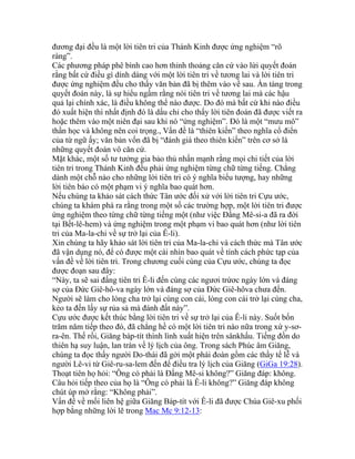 đương đại đều là một lời tiên tri của Thánh Kinh được ứng nghiệm “rõ
ràng”.
Các phương pháp phê bình cao hơn thỉnh thoảng căn cứ vào lừi quyết đoán
rằng bất cứ điều gì dính dáng với một lời tiên tri về tương lai và lời tiên tri
được ứng nghiệm đều cho thấy văn bản đã bị thêm vào về sau. Ẩn tàng trong
quyết đoán này, là sự hiểu ngầm rằng nói tiên tri về tương lai mà các hậu
quả lại chính xác, là điều không thể nào được. Do đó mà bất cứ khi nào điều
đó xuất hiện thì nhất định đó là dấu chỉ cho thấy lời tiên đoán đã được viết ra
hoặc thêm vào một niên đại sau khi nó “ứng nghiệm”. Đó là một “mưu mô”
thần học và không nên coi trọng., Vấn đề là “thiên kiến” theo nghĩa cổ điển
của từ ngữ ấy; văn bản vốn đã bị “đánh giá theo thiên kiến” trên cơ sở là
những quyết đoán vô căn cứ.
Mặt khác, một số tư tưởng gia bảo thủ nhấn mạnh rằng mọi chi tiết của lời
tiên tri trong Thánh Kinh đều phải ứng nghiệm từng chữ từng tiếng. Chẳng
dành một chỗ nào cho những lời tiên tri có ý nghĩa biểu tượng, hay những
lời tiên báo có một phạm vi ý nghĩa bao quát hơn.
Nếu chúng ta khảo sát cách thức Tân ước đối xử với lời tiên tri Cựu ước,
chúng ta khám phá ra rằng trong một số các trường hợp, một lời tiên tri được
ứng nghiệm theo từng chữ từng tiếng một (như việc Đấng Mê-si-a đã ra đời
tại Bết-lê-hem) và ứng nghiệm trong một phạm vi bao quát hơn (như lời tiên
tri của Ma-la-chi về sự trở lại của Ê-li).
Xin chúng ta hãy khảo sát lời tiên tri của Ma-la-chi và cách thức mà Tân ước
đã vận dụng nó, để có được một cái nhìn bao quát về tính cách phức tạp của
vấn đề về lời tiên tri. Trong chương cuối cùng của Cựu ước, chúng ta đọc
được đoạn sau đây:
“Này, ta sẽ sai đấng tiên tri Ê-li đến cùng các ngươi trứơc ngày lớn và đáng
sợ của Đức Giê-hô-va ngày lớn và đáng sợ của Đức Giê-hôva chưa đến.
Người sẽ làm cho lòng cha trở lại cùng con cái, lòng con cái trở lại cùng cha,
kẻo ta đến lấy sự rủa sả mà đánh đất này”.
Cựu ước được kết thúc bằng lời tiên tri về sự trở lại của Ê-li này. Suốt bốn
trăm năm tiếp theo đó, đã chẳng hề có một lời tiên tri nào nữa trong xứ y-sơ-
ra-ên. Thế rồi, Giăng báp-tít thình lình xuất hiện trên sânkhấu. Tiếng đồn do
thiên hạ suy luận, lan tràn về lý lịch của ông. Trong sách Phúc âm Giăng,
chúng ta đọc thấy người Do-thái đã gởi một phái đoàn gồm các thầy tế lễ và
người Lê-vi từ Giê-ru-sa-lem đến để điều tra lý lịch của Giăng (GiGa 19:28).
Thoạt tiên họ hỏi: “Ông có phải là Đấng Mê-si không?” Giăng đáp: không.
Câu hỏi tiếp theo của họ là “Ông có phải là Ê-li không?” Giăng đáp không
chút úp mở rằng: “Không phải”.
Vấn đề về mối liên hệ giữa Giăng Báp-tít với Ê-li đã được Chúa Giê-xu phối
hợp bằng những lời lẽ trong Mac Mc 9:12-13:
 