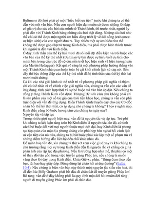 Bultmann đòi hỏi phải có một “hiểu biết ưu tiên” trước khi chúng ta có thể
đến với một văn bản. Nếu con người hiện đại muốn có được những lời đáp
có giá trị cho các câu hỏi của mình từ Thánh kinh, thì trước nhất, người ấy
phải đến với Thánh Kinh bằng những câu hỏi thật đúng. Những câu hỏi như
thế chỉ có thể được một người am hiểu đúng triết lý về đời sống (existence:
sự hiện sinh) của con người đưa ra. Tuy nhiên một sự am hiểu như thế
không thể được góp nhặt từ trong Kinh điển, mà phải được hình thành trước
khi người ta đến với Kinh điển.
Ở đây, tinh thần của thế kỷ hai mươi đã sôi nổi đặt điều kiện và trói buộc các
văn bản của thế kỷ thứ nhất (Bultman tự tìm được sự hiểu biết ưu tiên cho
mình bên trong cấu trúc đồ sộ của nền triết học hiện sinh và hiện tượng luận
của Martin Hedagger). Kết quả rõ ràng là một phương pháp hướng thẳng vào
một Thánh Kinh chủ quan hoàn toàn bị cất khỏi chính lịch sử của nó. Đến
đây thì bức thông điệp của thế kỷ thứ nhất đã bị tinh thần của thế kỷ thứ hai
mươi nuốt chửng.
Cả khi các nhà giải kinh có thể nhất trí về phương pháp giải nghĩa và thậm
chí có thể nhất trí về chính việc giải nghĩa nữa, chúng ta vẫn còn các vấn đề
ứng dụng, tính cách hợp thời và sự bó buộc mà văn bản áp đặt. Nếu chúng ta
đồng ý rằng Thánh Kinh vốn đựơc Thượng Đế linh cảm chứ không phải chỉ
là sản phẩm của một số tác giả của thời tiền khoa học, chúng ta vẫn còn phải
trực diện với vấn đề ứng dụng. Điều Thánh Kinh truyền dạy cho các Cơ-đốc
nhân hồi thế kỷ thứ nhất, có áp dụng cho chúng ta không? Theo ý nghĩa nào,
Kinh điển cũng bó buộc lương tâm của chúng ta ngày nay?
Nguyên tắc và tập tục
Trong nhiều giới người hiện nay, vấn đề là nguyên tắc và tập tục. Trừ phi
khi chúng ta kết luận rằng toàn bộ Kinh điển là nguyên tắc, do đó, có tính
cách bó buộc đối với mọi người thuộc mọi thời đại, hay Kinh điển là phong
tục tập quán của một địa phưng chẳng còn phù hợp bên ngoài bối cảnh lịch
sử cận tiếp của nó nữa, chúng ta bị bắt buộc phải xác lập một số phạm trù và
những điểm hướng dẫn liên hệ đến chỗ khác nhau đó.
Để minh hoạ vấn đề, xin chúng ta thử xét xem việc gì sẽ xảy ra khi chúng ta
chủ trương rằng mọi sự trong Kinh điển đều là nguyên tắc và chẳng có gì là
phản ảnh của tập tục địa phương. Nếu là trường hợp như thế, thì phải có một
số thay đổi tận gốc trong việc truyền giảng Phúc âm, nếu chúng ta muốn
vâng theo lời dạy trong Kinh điển. Chúa Giê-xu phán: “Đừng đem theo tiền
bạc, túi bao hay giầy dép. Đừng dừng lại chào hỏi ai dọc đường” (LuLc
10:4). Nếu chúng ta biến văn bản này thành một nguyên tắc siêu văn hoá, thì
đã đến lúc Billy Graham phải bắt đầu đi chân đất để truyền giảng Phúc âm!
Rõ ràng, vấn đề ở đây không phải là quy định một đòi hỏi muôn đời rằng
người đi truyền giảng Phúc âm phải đi chân đất.
 