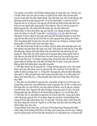 Tuy nhiên, còn nhiều vấn đề khác không được rõ ràng như vậy. Thí dụ, các
Cơ-đốc nhân vẫn còn chia rẽ nhau về nghi lễ rửa chân. Đây là một lệnh
truyền muôn đời cho Hội thánh thuộc mọi thời đại, hay chỉ là một tập tục địa
phương minh hoạ một nguyên tắc về sự hạ mình phục vụ như kẻ tôi tớ?
Nguyên tắc ấy có tồn tại, còn tập tục đó thì đã tan biến trong một nền văn
hoá mà mọi người đều mang giầy? Hay tập tục vẫn còn tồn tại cùng với
phần nguyên tắc, bất chấp món đồ trang sức cho đôi chân kia?
Muốn thấy rõ tính cách phức tạp của nan đề, xin chúng ta khảo xét khúc
sách nổi tiếng về vấn đề “trùm đầu” của ICo1Cr 11:1-34. Bản Revised
Standard Version dịch là chương sách này đòi hỏi phụ nữ phải có một tấm
màn để che đầu mình lại khi nói tiên tri (cầu nguyện hay giảng lời Chúa).
Nếu ứng dụng lệnh truyền này cho nền văn hoá của chúng ta, chúng ta phải
đương đầu với bốn cách chọn lựa khác nhau:
1. Nếu đây hoàn toàn là tập tục cả khúc sách ấy phản ảnh một tập quán văn
hoá không còn phù hợp cho ngày nay nữa. Tấm màn là một tập tục trùm đầu
địa phương; không trùm đầu phản ảnh một dấu hiệu địa phương chỉ gái
giang hồ. Dấu hiệu cho thấy người nữ tự nguyện phục tùng người nam là
một tập tục Do-thái đã lỗi thời dưới làn ánh sáng của lời truyền dạy toàn
diện trong Tân ước. Vì chúng ta đang sống trong một nền văn hoá khác,
người phụ nữ không cần trùm đầu lại bằng bất cứ một vật gì nữa, phụ nữ
không nhất thiết phải phục tùng đàn ông nữa.
2. Nếu đây hoàn toàn là nguyên tắc. Trong trường hợp này, mọi việc trong
khúc sách này đều được xem là nguyên tắc siêu văn hoá. Nói như thế có
nghĩa là phải áp dụng việc: a. Trong khi cầu nguyện, phụ nữ phải đầu phục
nam giới, b. Phụ nữ phải luôn luôn mang một dấu hiệu về sự đầu phục đó
bằng cách trùm đầu lại; c. Phụ nữ phải trùm đầu lại là dấu hiệu thích hợp
duy nhất.
3. Nếu đây có một phần là nguyên tắc, một phần là tập tục (Cách chọn A).
trong khúc sách này, một phần được xem là nguyên tắc, do đó, có tính cách
bắt buộc đối với mọi thế hệ, còn một phần thì được xem là tập tục, không
còn bắt buộc nữa. Nguyên tắc phụ nữ phục tùng nam giới là siêu văn hoá,
nhưng phương tiện để bộc lộ nó (trùm đầu) là tập tục và có thể thay đổi.
4. Nếu đây chỉ có một phần là nguyênt ắc (Cách chọn B). trong cách chọn
cuối cùng này nguyên tắc về sự phục tùng của nữ giới và hành động biểu
tượng là trùm đầu, phải được duy trì mãi mãi. Vật trùm đầu có thể thay đổi
tuỳ theo từng nền văn hoá. Người ta có thể thay thế tấm màn che bằng một
chiếc khăn, hay mũ, nón.
Trong những cách chọn này, cách nào là làm đẹp lòng Thượng Đế nhất?
Chắc chắn là tôi không biết đâu là lời đáp cuối cùng cho câu hỏi này. Những
câu hỏi giống như câu hỏi trên đây thường là vô cùng phức tạo và không thể
 