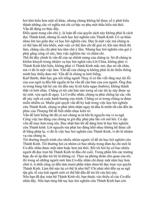 hơi khó hiểu hơn một số khác, nhưng chúng không hề được cố ý phát biểu
thành những câu vô nghĩa mà chỉ có bậc sư phụ mới thấu hiểu mà thôi.
Vấn đề động cơ thúc đẩy.
Điều quan trọng cần chú ý, là luận đề của quyển sách này không phải là cách
đọc Thánh kinh, nhưng là cách học hỏi nghiên cứu Thánh Kinh. Có sự khác
nhau lớn lao giữa đọc và học hỏi nghiên cứu. Đọc là một việc mà chúng ta
có thể làm để tiêu khển, một việc có thể làm chỉ để giải trí, khi nào thích thì
làm, chẳng cầu chi phải lưu tâm chú ý lắm. Nhưng học hỏi nghiên cứu gợi ý
phải gắng công cố sức, làm việc nghiêm túc và chăm chỉ.
Thế thì đây chính là vấn đề của sự chểnh mảng của chúng ta. Sở dĩ chúng ta
khiếm khuyết trong nhiệm vụ học hỏi nghiê cứu Lời Chúa, không phải vì
Thánh Kinh khó hiểu, không phải vì Thánh Kinh mắc mỏ, đọc nó rất chán,
mà vì đó là một việc làm. Vấn đề của chúng ta không phải là do thiếu thông
minh hay thiếu đam mê. Vấn đề là chúng ta lười biếng.
Karl Barth, thần học gia nổi tiếng người Thuỵ sĩ có lần viết rằng mọi tội lỗi
của con ngời ta đều bắt nguồn từ ba vấn đề căn bản của con người. Ông đưa
ra trong bảng liệt kê các tội đầu này là tội kiêu ngạo (hubris), không thành
thật và lười nhác. Chẳng có tội căn bản nào torng số các tội ác này được sự
tái sinh. xóa sạch đi ngay. Là Cơ-đốc nhân, chúng ta phải chống lại các vấn
đề này suốt cả cuộc hành hương của mình. Chẳng có ai trong chúng ta được
miễn nhiễm cả. Muốn giải quyết vấn đề kỷ luật trong việc học hỏi nghiên
cứu Thánh Kinh, chúng ta phải nhìn nhận ngay từ đầu là mình rất cần đến ân
phúc của Thượng Đế để biết nhẫn nhục kiên trì.
Vấn đề lười biếng thì đã có nơi chúng ta từ khi bị nguyền rủa vì sa ngã.
Công việc lao động của chúng ta giờ đây phải pha lẫn với mồ hôi. Cỏ dại
vốn dễ mọc hơn rong rêu. Đọc nhật báo thì dễ dàng hơn là học hỏi nghiên
cứu Thánh kinh. Lời nguyền rủa phải lao động khổ nhọc không hề được cất
đi bằng phép lạ, vì đó là việc học hỏi nghiên cứu Thánh Kinh, vì đó là nhiệm
vụ của chúng ta.
Tôi thường thuyết trình cho nhiều nhóm người về đề tài học hỏi nghiên cứu
Thánh Kinh. Tôi thường hỏi cả nhóm có bao nhiêu trong đám họ chỉ mới là
Cơ-đốc nhân được một năm hoặc hơn mà thôi. Rồi tôi hỏi họ có bao nhiêu
người đã đọc trọn bộ Thánh Kinh từ đầu chí cuối. Trong phần lớn các trường
hợp, đa số áp đảo trả lời là không có. Theo sự phỏng đoán chủ quan của tôi,
thì trong số những người mới làm Cơ-đốc nhân chỉ được một năm hay hơn
chút ít, ít nhất cũng có đến tám mươi phần trăm chưa hề đọc trọn vẹn quyển
Thánh Kinh. Làm thế nào lại có thể là như thế? Chỉ phải nhờ đến sự sa ngã
tận gốc rễ của loài người mới có thể bắt đầu để trả lời câu hỏi này.
Nếu bạn đã đọc toàn bộ Thánh Kinh rồi, bạn thuộc vào thiểu số các Cơ-đốc
nhân đấy. Nếu bạn từng bắt tay học hỏi nghiên cứu Thánh Kinh bạn còn
 