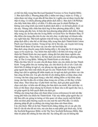 có thể tìm thấy trong bản Revised Standard Version và New English Bible.
3. Bản dịch diễn ý. Phương pháp diễn ý nhằm mở rộng ý niệm ra. Ở đây, ý
niệm được mở rộng và gọt dũa để bảo đảm là ý nghĩa của nó được truyền đạt
thật rõ ràng. Có nhiều phương pháp phiên dịch diễn ý. Bản dịch J.B.Phillips
cho thấy hình thức diễn ý cổ điển. Có điều nửa mai là chính Phillips lại
không xem công trình của mình là phiên dịch diễn ý và rất buồn phiền về cái
tên này. Nhưng chắc chắn bản dịch ông là theo phương pháp diễn ý. Một
hiện tượng gần đây hơn, là hiện đại hoá phương pháp phiên dịch diễn ý được
thấy trong các ấn bản như the living Bible và Good New for Modern Man. Ở
đây điểm chú trọng đầu tiên là câu văn trôi chảy và phù hợp với khuôn mẫu
suy nghĩ hiện đại. Một kinh nghiệm triệt để trong việc hiện đại hoá phương
pháp dịch diễn ý như thế có thể được thấy trong bản dịch Thánh Kinh Cotton
Patch của Clarence Jordon. Trong nỗ lực rất lý thú nầy, các truyện tích trong
Thánh Kinh được kể lại theo các của nền văn hoá hiện đại.
Bản dịch càng chuyển sang chiếu hướng diễn ý, thì càng bộc lộ rõ ràng hơn
nguy cơ bị xuyên tạc. Tuy nhiên bản dịch diễn ý rất hữu ích trong việc gới
thiệu bộ Thánh Kinh cho mọi người, chúng đòi hỏi phải được nghiên cứu
thật nghiêm túc. Theo thiển ý, thì bản dịch yếu kém nhất theo phương pháp
này, là The Living Bible. Những bộ Thánh Kinh có chú thích.
Phần chú thúc bên lề và cước chú đã được thêm vào cho nhiều ấn bản Thánh
Kinh. Trong phần lớn các trường hợp, các chú thích ấy rất có ích. Cách chú
thích bên lề những từ ngữ cổ, các phong tục tập quán hoặc vật dụng có thể
giúp người đọc khỏi mất nhiều thì giờ tra cứu Thánh Kinh Từ điển. Cách
dùng loại chữ in nghiêng để nhấn mạnh các từ ngữ mà dịch giả thêm vào văn
bản cũng rất hữu ích. Các ghi chú bên lề chỉ những điểm có khác nhau chút
ít trong văn bản cũng quan trọng y như thế; những điểm cơ hội khác nhau
trong văn bản là dấu chỉ có khác nhau trong các cổ bản, có thể đọc và hiểu
khác nhau. Theo khoa học về phê bình văn bản, dịch giả phải quyết định
chọn cách đọc và hiểu nào để dùng cho bản dịch của mình. Khi cách đọc và
hiểu có thể được chọn nhưng lại bị khước từ được nêu ra để người đọc lưu ý,
nó giúp người ấy biết quyết định của dịch giả.
Những câu trùng hợp nhau nên tham khảo (cross-references) là một nét đặc
trưng phổ biến của nhiều bộ Thánh Kinh. Việc này nhằm giúp người đọc có
thể theo dõi các giòng tư tưởng có liên quan với nhau xuyên suốt bộ Kinh
điển mà khỏi phải thường xuyên tra cứu một bộ sách Phù dẫn. Có nhiều
phương pháp để ghi ra những câu trùng hợp nhau nên tham khảo.
Các chú thích. Một số ấn bản Thánh Kinh chẳng những chỉ có các ghi chú
bên lề vắn tắt như đã nói trên, mà còn đưa ra một phần giải thích này, là bộ
the Scofield Regerence Bible và bộ The New Scofield Reference Bible. Bản
thân tôi phản đối những ấn bản như thế. Sự chống đối của tôi không bắt
 