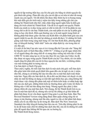 nguồn từ lập trường thần học của lời chú giải cho bằng từ chính nguyên tắc
giải thích dài giòng. Phản đối chủ yếu của tôi đặt cơ sở trên trí nhớ rất mong
manh của con người. Tôi đã nhiều lần được thấy thiên hạ tỏ ra hoang mang
khi một diễn giả chỉ trích một ý niệm tìm thấy trong những ghi chú của
những bộ Thánh kinh như thế: chắc chắn rằng người nghe hiểu là diễn giả
đang chỉ trích chính bộ Thánh Kinh. Vấn đề là có người mở quyển Thánh
Kinh của mình ra và đọc trong sách có chữ in trên đó. Có lẽ ba phần tử của
trang chữ in đó là văn bản Thánh kinh, còn một phần tử còn lại là phần giải
rộng ra hay chú thích. Điều quá thường xảy ra là một người trung bình sẽ
không phân biệt được giữa văn bản của Kinh điển với phần bình giải của con
người (nhất là sau đó, khi nhớ lại những gì mình đã đọc). Vì những lời bình
giảng xuất hiện trong cùng một trang với văn bản Kinh điển, phương pháp
này có khuynh hướng “nhồi nhét” luôn các nhận định ấy vào trong tâm trí
các độc giả.
Có một số ấn bản Cựu ước xưa có in ở trong đầu bộ Cựu ước câu “Sáng thế
ký Quyển sách về buổi Ban đầu, 4.004 TC”. Chẳng có gì để ngạc nhiên khi
vô số người đang sẵn sàng chết đi và mang theo xuống mộ niên đại về năm
4.004 TC là năm sáng tạo ra vũ trụ này theo lối suy luận của Usher, họ đã
đọc được nó ngay trong quyển Thánh Kinh của họ! Tuy nhiên, tôi xin nhấn
mạnh rằng lời phản đối của tôi là theo nguyên tắc mà thôi, và không nhằm
vào một trường phái tư tưởng nào cả.
Các bản dịch và Sách Chú giải.
Theo một ý nghĩa, thì mỗi một bản dịch là một sách chú giải: mỗi bản dịch
đều gồm luôn tiến trình quyết định liên quan đến các từ ngữ và các ý niệm.
như thế, chúng ta sẽ không thể nào tìm đâu cho ra một bản dịch toàn thiện
toàn hảo. Ngay đến các bản dịch ấy, đã ra đời sau khi được xét duyệt và cân
nhắc do một hệ thống sử dụng cả một đội ngũ nhiều học giả, cũng không thể
trách được việc chúng đều phản ảnh một số thiên kiến hoặc cá nhân hoặc tập
thể của các dịch giả. những thiên kiến ấy thường được giữ ở mức tối thiểu và
không nên vì thế mà báo động rùm beng. Nhưng người đọc phải ý thức
nhược điểm đó của một bản dịch. Nói chung, thì bộ Thánh Kinh Giê-ru-sa-
lem là một bản dịch đồ sộ, nhưng nếu xét kỹ thì chẳng có gì khó khăn để
phân biệt được là nó vốn được người Công giáo La-mã thực hiện. Bản The
Revised Standard Version xứng đáng được đám quần chúng rộng rãi sử
dụng và tán thưởng, nhưng một lần nữa, người ta vẫn có thể phân biệt được
nhiều yếu tố các thần học tự do trong đó. Bản dịch The New American
Standard cho thấy khuynh hướng bảo thủ của nó. Trên đây không phải là các
lý do để hoàn toàn chối bỏ những bản dịch như thế, mà chỉ là những lời cảnh
giác để người đọc không thể bỏ qua các xu hướng ấy.
Bộ Thánh Kinh King James.
 