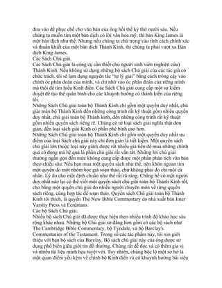đưa vào để phục chế cho văn bản của ông hồi thế kỷ thứ mười sáu. Nếu
chúng ta muốn tìm một bản dịch có lời văn hoa mỹ, thì bản King James là
một bản dịch như thế. Nhưng nếu chúng ta chú trọng vào tính cách chính xác
và thuần khiết của một bản dịch Thánh Kinh, thì chúng ta phải vượt xa Bản
dịch King James.
Các Sách Chú giải.
Các Sách Chú giải là công cụ cần thiết cho người sinh viên (nghiên cứu)
Thánh Kinh. Nếu không sử dụng những bộ sách Chú giải của các tác giả có
chức trách, tôi sẽ lạm dụng nguyên tắc “tự lý giải” bằng cách trông cậy vào
chính óc phán đoán của mình, và chỉ nhờ vào óc phán đoán của riêng mình
mà thôi để tìm hiểu Kinh điển. Các Sách Chú giải cung cấp một sự kiểm
duyệt để tạo thế quân bình cho các khuynh hướng có thành kiến của riêng
tôi.
Những Sách Chú giải toàn bộ Thánh Kinh chỉ gồm một quyển duy nhất, chú
giải toàn bộ Thánh Kinh đến những công trình rất kỹ thuật gồm nhiều quyển
duy nhất, chú giải toàn bộ Thánh kinh, đến những công trình rất kỹ thuật
gồm nhiều quyển sách riêng rẽ. Chúng có từ loại sách giải nghĩa thật đơn
giản, đến loại sách giải Kinh có phần phê bình cao hơn.
Những Sách Chú giải toàn bộ Thánh Kinh chỉ gồm một quyển duy nhất ưu
điểm của loại Sách chú giải này chỉ đơn giản là tiết kiệm. Một quyển sách
chú giải lớn thuộc loại này giảm được rất nhiều giá tiền để mua những chính
quá cô đọng mà hệ quả là phần chú giải rất vắn tắt. Những lời chú giải
thường ngắn gọn đến mức không cung cấp được một phần phân tích văn bản
theo chiều sâu. Nếu bạn mua một quyển sách như thế, nên khôn ngoan tìm
một quyển do một nhóm học giả soạn thảo, chứ không phải do chỉ một cá
nhân. Lý do cho một định chuẩn như thế rất rõ ràng. Chẳng hề có một người
duy nhất nào lại có thể viết một quyển sách chú giải toàn bộ Thánh Kinh tốt,
cho bằng một quyển chú giải do nhiều người chuyên môn về từng quyển
sách riêng, cùng hợp tác để soạn thảo. Quyển sách Chú giải toàn bộ Thánh
Kinh tôi thích, là quyển The New Bible Commentary do nhà xuất bản Inter
Varsity Press và Eerdmans.
Các bộ Sách Chú giải.
Nhiều bộ sách Chú giải đã được thực hiện theo nhiều trình độ khảo học sâu
rộng khác nhau. Những bộ Chú giải sơ đẳng hơn gồm có các bộ sách như
The Cambridge Bible Commentary, bộ Tyndale, và bộ Barclay's
Commentaries of the Testament. Trong số các tác phẩm này, tôi xin giới
thiệu với bạn bộ sách của Barclay. Bộ sách chú giải này của ông được sử
dụng phổ biến giữa giới tín đồ thường. Chúng rất dễ đọc và có thêm gia vị
và nhiều tài liệu minh họa tuyệt vời. Tuy nhiên, chúng bộc lộ một sơ hở là
một quan điểm yếu kém về chính bộ Kinh điển và có khuynh hướng bài siêu
 