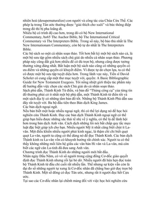 nhiên hoá (desupernaturalize) con người và công tác của Chúa Cứu Thế. Các
phép lạ trong Tân ước thường được “giải thích cho xuôi” và bức thông điệp
trong đó thì bị pha loãng đi.
Nhiều bộ có trình độ cao hơn, trong đó có bộ New International
Commentary, bo65 The Auchor Bible, bộ The International Critical
Commentary và The Interpreters Bible. Trong số này, bộ bảo thủ nhất là The
New Internationam Commentary, còn bộ tự do nhất là The Interpreters
Bible.
Các bộ sách so một cá nhân soạn thảo. Tốt hơn bất kỳ một bộ sách nào cả, là
một bộ sưu tập gồm nhiều sách chú giải do nhiều cá nhân soạn thảo. Phương
pháp này cũng đắt giá hơn nhiều để có đủ trọn bộ, nhưng cũng được tưởng
thưởng xứng đáng nhất. Bất luận một bộ sách nào cũng có những quyển có
ưu điểm và những quyển có khuyết điểm. Vì được tự do chọn lựa, ta có thể
có được một bộ sưu tập tuyệt diệu hơn. Trong lãnh vực này, Tiến sĩ David
Scholer có cung cấp một thư mục tuyệt vời, quyển: A Basic Bibliographic
Guide for New Testament Exegesis. Tôi nồng nhiệt giới thiệu tác phẩm này
để hướng dẫn việc chọn các sách Chú giải do cá nhân soạn thảo.
Sách phù dẫn, Thánh Kinh Từ điển, và bản đồ “Thùng công cụ” của từng tín
đồ thường phải có ít nhất một bộ phù dẫn, một Thánh Kinh từ điển tốt và
một sách địa lý có những tấm bản đồ tốt. Những bộ Thánh Kinh Phù dẫn sau
đây rất tuyệt vời. Ba bộ đầu tiên theo Bản dịch King James.
Các bản dịch ngoại ngữ.
Nếu bản biết một hoặc nhiều ngoại ngữ, thì có thể lợi dụng nó để học hỏi
nghiên cứu Thánh Kinh. Đọc các bản dịch Thánh Kinh ngoại ngữ có thể
giúp bạn hiểu được những sắc thái tế nhị về ý nghĩa, có thể là dễ lãnh hội
hơn trong bản dịch Anh văn. Cách dịch những lối nói bất chấp quy tắc mẹo
luật đặc biệt giúp ích cho bạn. Nhiều người Mỹ ít nhất cũng biết chút ít La-
văn. Một điều khiến nhiều người phải kinh ngạc, là thậm chí chỉ biết quẹt
quẹt La-văn, người ta cũng có thể dùng nó để đọc Thánh Kinh. Các bản dịch
Thánh kinh ra La-văn vốn có khuynh hướng rất chính xác. Người ta có thể
thấy không những mối liên hệ giữa các văn bản Hi văn và La-văn, mà còn
biết các ngữ căn La-tinh đã đưa sang Anh văn.
Chương trình đọc Thánh Kinh do những người mới bắt đầu.
Nhân ngày Đầu Năm, có vô số người trong cộng đồng Cơ-đốc giáo quyết
định đọc Thánh Kinh nhưng rồi lại bỏ dở. Nhiều người đã hứa hẹn đọc toàn
bộ Thánh Kinh từ đầu chí cuối rất nhiều lần. Thế nhưng sự kiện vẫn còn là
đại đo số những người tự xưng là Cơ-đốc nhân đã chẳng bao giờ đọc trọn bộ
Thánh Kinh. Một số đông có đọc Tân ước, nhưng rất ít người đọc hết Cựu
ước.
Tại sao các Cơ-đốc nhân lại chểnh mảng đối với việc học hỏi nghiên cứu
 