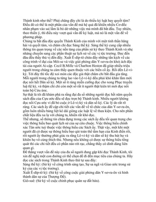 Thánh kinh như thế? Phải chăng đây chỉ là do thiếu kỷ luật hay quyết tâm?
Điều đó có thể là một phần của vấn đề mà hệ quả đã khiến nhiều Cơ-đốc
nhân phạm vào sai lầm là bỏ dở những việc mà mình đã bắt đầu. Tuy nhiên,
theo thiển ý, thì điều này vượt quá vấn đề kỷ luật, mà nó là một vấn đề về
phương pháp.
Chúng ta bắt đầu độc quyển Thánh Kinh của mình với một tinh thần hăng
hái và quyết tâm, và chăm chỉ đọc Sáng thế ký. Sáng thế ký cung cấp nhiều
thông tin quan trọng về các nền tảng của phần sử ký theo Thánh Kinh và nhẹ
nhàng chuyển sang các phần thuật sự lịch sử về các vị tộc trưởng. Đọc đến
đâu đều thấy thú vị đến đấy. Xuất Ê-díp-tô chứa đầy những tấn kịch về các
công trình vĩ đại của Môi-se và việc giải phóng dân Y-sơ-ra-ên khỏi ách độc
tài của người Ai-cập. Cecil B.Mille và Charlton Heston đã giúp nhiều triệu
người trong chúng ta cảm thấy quen thuộc với các biến cố ấy. Rồi đến Lê-vi-
ký. Tới đây thì tốc độ xoi mòn các độc giả thật chăm chỉ bắt đầu gia tăng.
Mỗi người trong chúng ta từng lao vào Lê-vi-ký đều phải khó khăn lắm mới
đọc nổi hết Dân số ký. Một số ít ráng miễn cưỡng đọc cho xong Phục truyền
luậ tlệ ký, và thậm chí chỉ còn một số rất ít người thật kiên trì mới đọc nổi
toàn bộ Cứu ứơc.
Sự thật là tôi đã khám phá ra rằng đại đa số những ngơừi đọc hết năm quyển
sách đầu của Cựu ước đều sẽ đọc trọn bộ Thánh kinh. Nhiều người không
đọc nổi Cựu ước vì đã bỏ cuộc ở Lê-vi-ký và dân số ký. Các lý do rất rõ
ràng. Các sách ấy đề cập chi tiết các vấn đề về tổ chức của dân Y-sơ-ra-ên,
gồm luôn nhiều bảng liệt kê dài giòng các luật lệ về thưa kiện. Cho nên phần
chất liệu đều xa lạ với chúng ta, khiến rất khó đọc.
Thế nhưng, số thông tin chứa đựng trong các sách ấy đều tối quan trọng cho
việc thông hiểu bao quát lịch sử của sự cứu chuộc. Việc thông hiểu chính
xác Tân ước tuỳ thuộc việc thông hiểu các Sách ấy. Thật vậy, một khi một
người đã có được sự thông hiểu bao qút toàn thể tầm hạn của Kinh điển rồi,
rồi người ấy thường phát giác ra rằng Lê-vi-ký và dân số ký thu hút họ và
khiên họ vô cùng thích thú. Nhưng nếu không có được sự thông hiểu tổng
quát thì các chi tiết đều có phần nào rời rạc, chẳng thấy có dính dáng liên
quan gì.
Để thắng vượt vấn đề này của đa số người đang gặp khi đọc Thánh Kinh, tôi
xin đề nghị một con đường có thể chọn để đi đến mục tiêu của chúng ta. Hãy
đọc các sách trong Thánh Kinh theo thứ tự sau đây:
Sáng thế ký: (Sử ký về công trình sáng tạo, Sự sa ngã và Giao ước trong sử
ký của các vị tộc trưởng).
Xuất Ê-díp-tô ký: (Sử ký về công cuộc giải phóng dân Y-sơ-ra-ên và hình
thành dân sự của Thượng Đế).
Giô-suê: (Sử ký về cuộc chinh phục quân sự đất hứa).
 