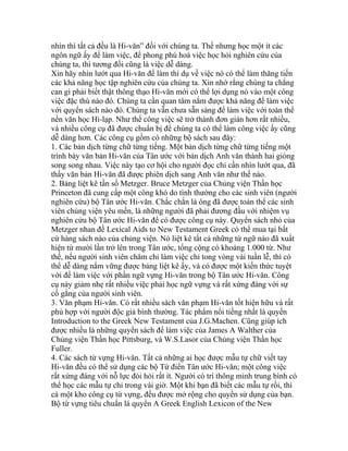 nhìn thì tất cả đều là Hi-văn” đối với chúng ta. Thế nhưng học một ít các
ngôn ngữ ấy để làm việc, để phong phú hoá việc học hỏi nghiên cứu của
chúng ta, thì tương đối cũng là việc dễ dàng.
Xin hãy nhìn lướt qua Hi-văn để làm thí dụ về việc nó có thể làm thăng tiến
các khả năng học tập nghiên cứu của chúng ta. Xin nhớ rằng chúng ta chẳng
can gì phải biết thật thông thạo Hi-văn mới có thể lợi dụng nó vào một công
việc đặc thù nào đó. Chúng ta cần quan tâm nắm được khả năng để làm việc
với quyển sách nào đó. Chúng ta vẫn chưa sẵn sàng để làm việc với toàn thể
nền văn học Hi-lạp. Như thế công việc sẽ trở thành đơn giản hơn rất nhiều,
và nhiều công cụ đã được chuẩn bị để chúng ta có thể làm công việc ấy cũng
dễ dàng hơn. Các công cụ gồm có những bộ sách sau đây:
1. Các bản dịch từng chữ từng tiếng. Một bản dịch từng chữ từng tiếng một
trình bày văn bản Hi-văn của Tân ước với bản dịch Anh văn thành hai giòng
song song nhau. Việc này tạo cơ hội cho người đọc chỉ cần nhìn lướt qua, đã
thấy văn bản Hi-văn đã được phiên dịch sang Anh văn như thế nào.
2. Bảng liệt kê tần số Metzger. Bruce Metzger của Chủng viện Thần học
Princeton đã cung cấp một công khó do tình thường cho các sinh viên (người
nghiên cứu) bộ Tân ước Hi-văn. Chắc chắn là ông đã được toàn thể các sinh
viên chủng viện yêu mến, là những người đã phải đương đầu với nhiệm vụ
nghiên cứu bộ Tân ước Hi-văn để có được công cụ này. Quyển sách nhỏ của
Metzger nhan đề Lexical Aids to New Testament Greek có thể mua tại bất
cứ hàng sách nào của chủng viện. Nó liệt kê tất cả những từ ngữ nào đã xuất
hiện từ mười lần trở lên trong Tân ước, tổng cộng có khoảng 1.000 từ. Như
thế, nếu người sinh viên chăm chỉ làm việc chỉ tong vòng vài tuần lễ, thì có
thể dễ dàng nắm vững được bảng liệt kê ấy, và có được một kiến thức tuyệt
vời để làm việc với phần ngữ vựng Hi-văn trong bộ Tân ước Hi-văn. Công
cụ này giảm nhẹ rất nhiều việc phải học ngữ vựng và rất xứng đáng với sự
cố gắng của người sinh viên.
3. Văn phạm Hi-văn. Có rất nhiều sách văn phạm Hi-văn tốt hiện hữu và rất
phù hợp với người độc giả bình thường. Tác phẩm nổi tiếng nhất là quyển
Introduction to the Greek New Testament của J.G.Machen. Cũng giúp ích
được nhiều là những quyển sách để làm việc của James A Walther của
Chủng viện Thần học Pittsburg, và W.S.Lasor của Chủng viện Thần học
Fuller.
4. Các sách từ vựng Hi-văn. Tất cả những ai học được mẫu tự chữ viết tay
Hi-văn đều có thể sử dụng các bộ Từ điển Tân ước Hi-văn; một công việc
rất xứng đáng với nỗ lực đòi hỏi rất ít. Người có trí thông minh trung bình có
thể học các mẫu tự chỉ trong vài giờ. Một khi bạn đã biết các mẫu tự rồi, thì
cả một kho công cụ từ vựng, đều được mở rộng cho quyền sử dụng của bạn.
Bộ từ vựng tiêu chuẩn là quyển A Greek English Lexicon of the New
 